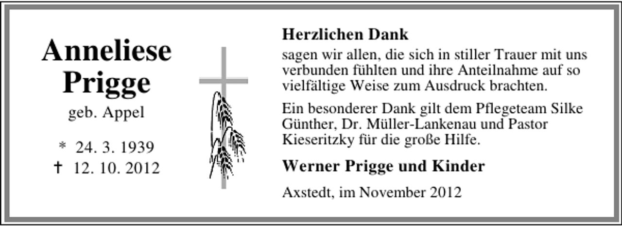 <p>Anneliese<br />Prigge<br />geb. Appel</p><p>* 24. 3. 1939<br />12. 10. 2012</p><p>Herzlichen Dank</p><p>sagen wir allen, die sich in stiller Trauer mit uns<br />verbunden fühlten und ihre Anteilnahme auf so<br />vielfältige Weise zum Ausdruck brachten.<br />Ein besonderer Dank gilt dem Pflegeteam Silke<br />Günther, Dr. Müller-Lankenau und Pastor<br />Kieseritzky für die große Hilfe.</p><p>Werner Prigge und Kinder<br />Axstedt, im November 2012</p>