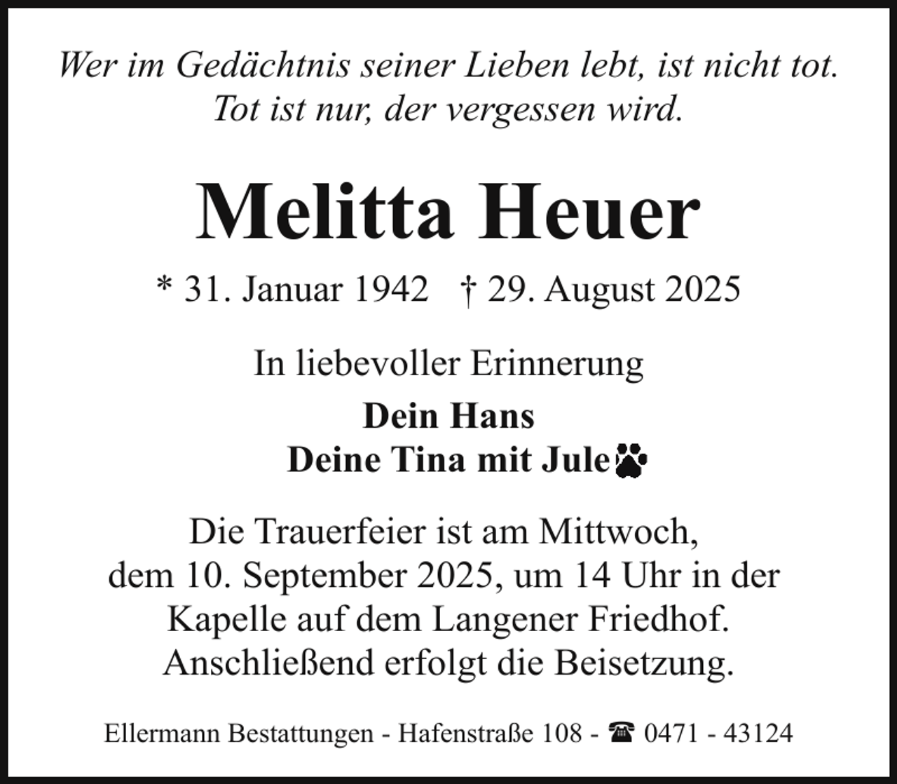 <p>Wer im Gedächtnis seiner Lieben lebt, ist nicht tot.<br />Tot ist nur, der vergessen wird.</p><p>Melitta Heuer</p><p>* 31. Januar 1942 † 29. August 2025<br />In liebevoller Erinnerung<br />Dein Hans<br />Deine Tina mit Jule<br />Die Trauerfeier ist am Mittwoch,<br />dem 10. September 2025, um 14 Uhr in der<br />Kapelle auf dem Langener Friedhof.<br />Anschließend erfolgt die Beisetzung.<br />Ellermann Bestattungen - Hafenstraße 108 - ( 0471 - 43124</p>
