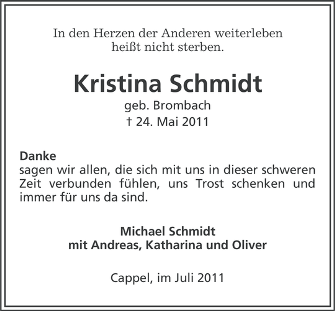 <p>In den Herzen der Anderen weiterleben<br />heißt nicht sterben.</p><p>Kristina Schmidt<br />geb. Brombach<br />† 24. Mai 2011<br />Danke<br />sagen wir allen, die sich mit uns in dieser schweren<br />Zeit verbunden fühlen, uns Trost schenken und<br />immer für uns da sind.<br />Michael Schmidt<br />mit Andreas, Katharina und Oliver<br />Cappel, im Juli 2011</p>