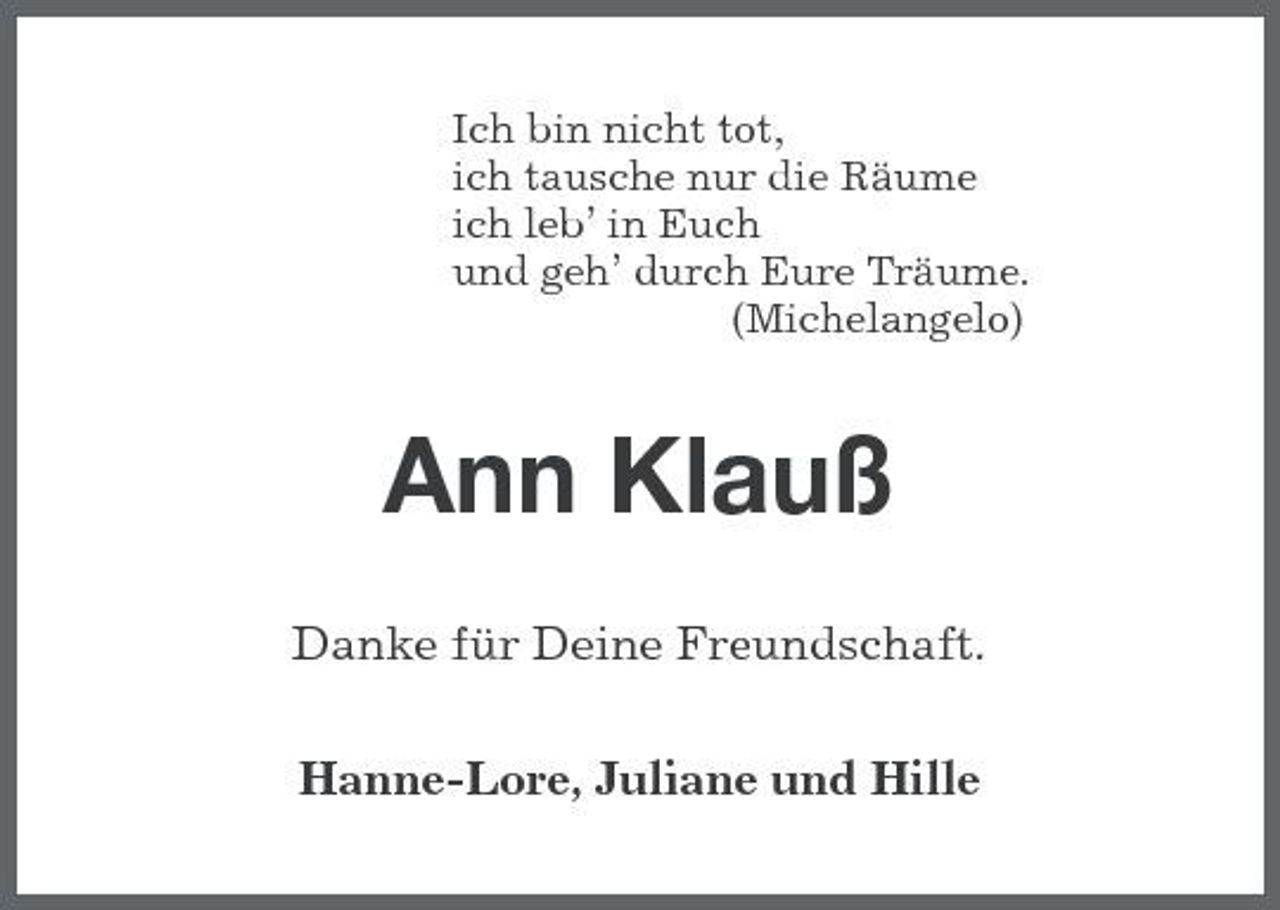 <p>Ich bin nicht tot,<br />ich tausche nur die Räume<br />ich leb’ in Euch<br />und geh’ durch Eure Träume.<br />(Michelangelo)<br />Ann Klauß<br />Danke für Deine Freundschaft.<br />Hanne-Lore, Juliane und Hille</p>