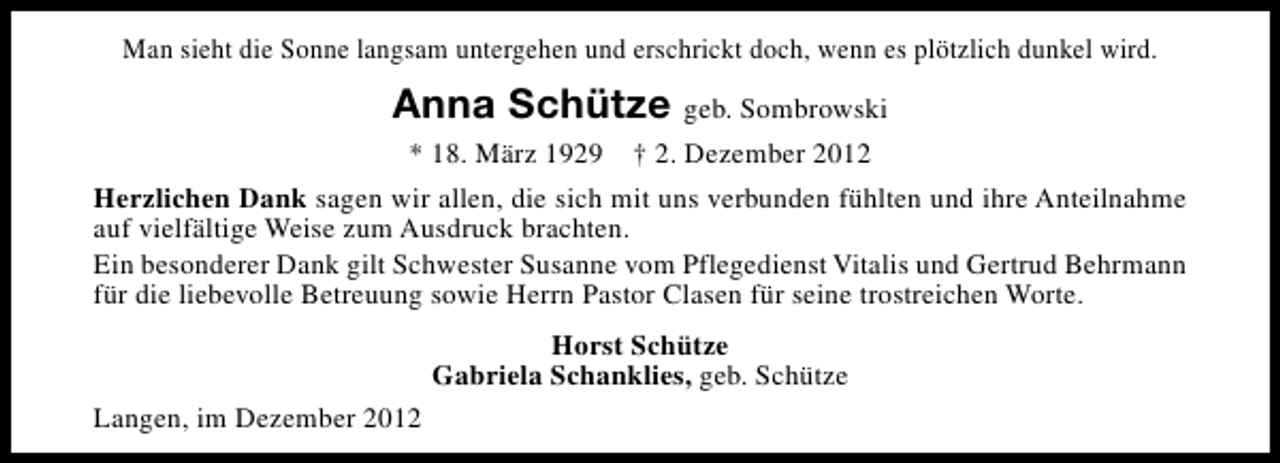<p>Man sieht die Sonne langsam untergehen und erschrickt doch, wenn es plötzlich dunkel wird.</p><p>Anna Schütze geb. Sombrowski<br />* 18. März 1929</p><p>† 2. Dezember 2012</p><p>Herzlichen Dank sagen wir allen, die sich mit uns verbunden fühlten und ihre Anteilnahme<br />auf vielfältige Weise zum Ausdruck brachten.<br />Ein besonderer Dank gilt Schwester Susanne vom Pflegedienst Vitalis und Gertrud Behrmann<br />für die liebevolle Betreuung sowie Herrn Pastor Clasen für seine trostreichen Worte.<br />Horst Schütze<br />Gabriela Schanklies, geb. Schütze<br />Langen, im Dezember 2012</p>