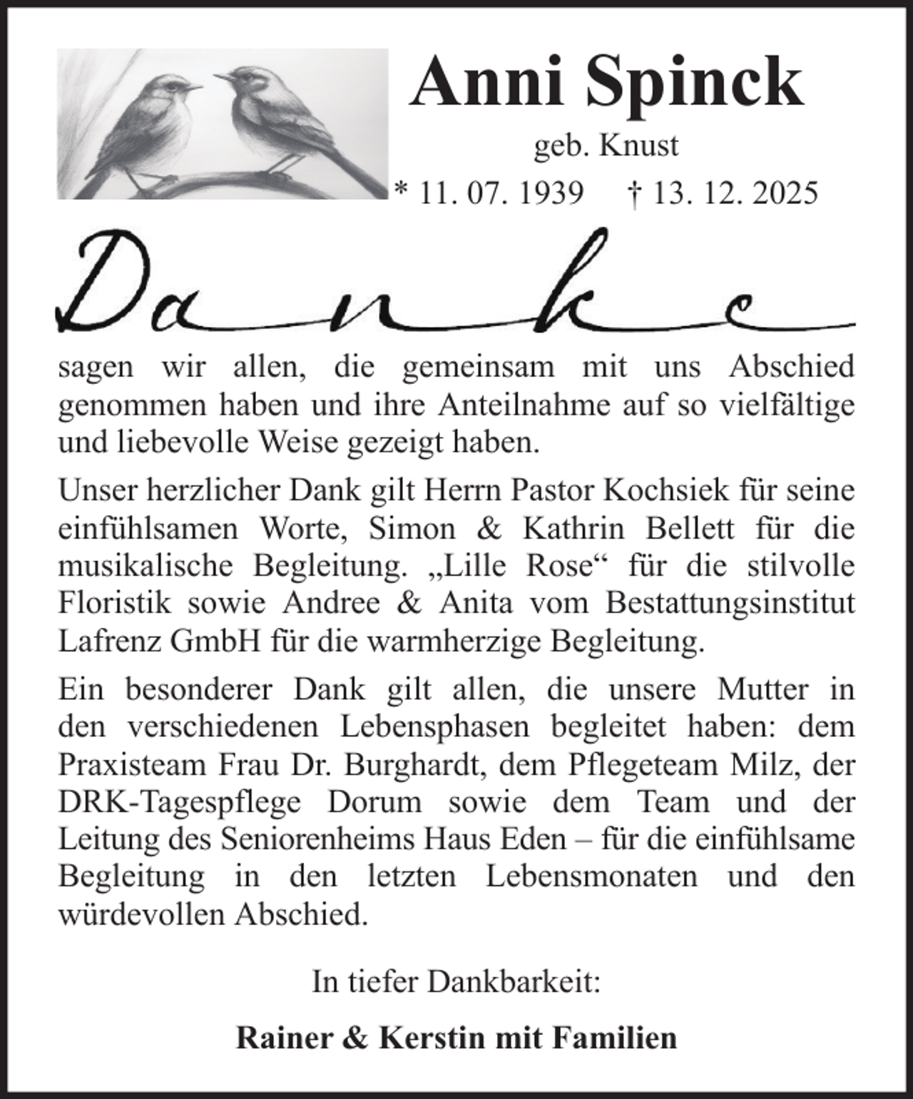 <p>Anni Spinck<br />geb. Knust<br />* 11. 07. 1939 † 13. 12. 2025</p><p>sagen wir allen, die gemeinsam mit uns Abschied<br />genommen haben und ihre Anteilnahme auf so vielfältige<br />und liebevolle Weise gezeigt haben.<br />Unser herzlicher Dank gilt Herrn Pastor Kochsiek für seine<br />einfühlsamen Worte, Simon &amp; Kathrin Bellett für die<br />musikalische Begleitung. „Lille Rose“ für die stilvolle<br />Floristik sowie Andree &amp; Anita vom Bestattungsinstitut<br />Lafrenz GmbH für die warmherzige Begleitung.<br />Ein besonderer Dank gilt allen, die unsere Mutter in<br />den verschiedenen Lebensphasen begleitet haben: dem<br />Praxisteam Frau Dr. Burghardt, dem Pflegeteam Milz, der<br />DRK-Tagespflege Dorum sowie dem Team und der<br />Leitung des Seniorenheims Haus Eden – für die einfühlsame<br />Begleitung in den letzten Lebensmonaten und den<br />würdevollen Abschied.<br />In tiefer Dankbarkeit:<br />Rainer &amp; Kerstin mit Familien</p>