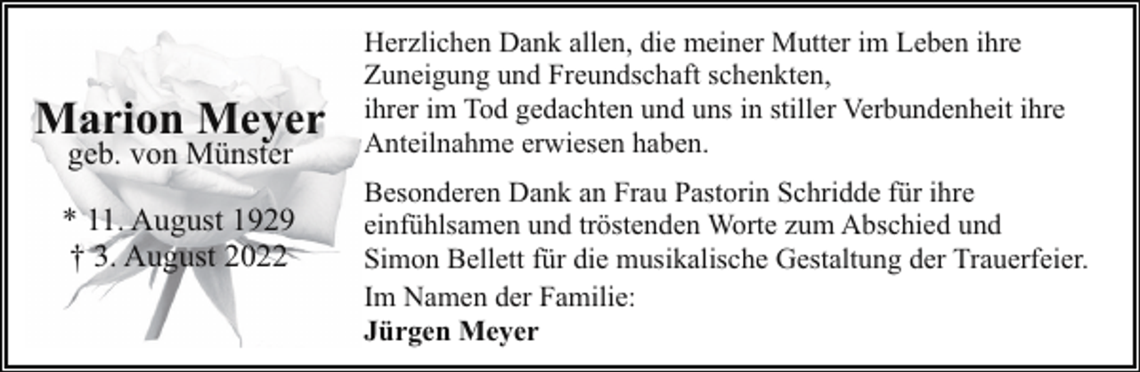 <p>Marion Meyer<br />geb. von Münster</p><p>* 11. August 1929<br />† 3. August 2022</p><p>Herzlichen Dank allen, die meiner Mutter im Leben ihre<br />Zuneigung und Freundschaft schenkten,<br />ihrer im Tod gedachten und uns in stiller Verbundenheit ihre<br />Anteilnahme erwiesen haben.<br />Besonderen Dank an Frau Pastorin Schridde für ihre<br />einfühlsamen und tröstenden Worte zum Abschied und<br />Simon Bellett für die musikalische Gestaltung der Trauerfeier.<br />Im Namen der Familie:<br />Jürgen Meyer</p>