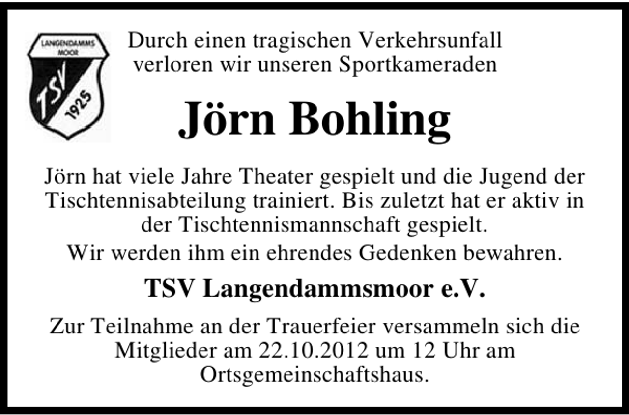 <p>Durch einen tragischen Verkehrsunfall<br />verloren wir unseren Sportkameraden</p><p>Jörn Bohling<br />Jörn hat viele Jahre Theater gespielt und die Jugend der<br />Tischtennisabteilung trainiert. Bis zuletzt hat er aktiv in<br />der Tischtennismannschaft gespielt.<br />Wir werden ihm ein ehrendes Gedenken bewahren.</p><p>TSV Langendammsmoor e.V.<br />Zur Teilnahme an der Trauerfeier versammeln sich die<br />Mitglieder am 22.10.2012 um 12 Uhr am<br />Ortsgemeinschaftshaus.</p>