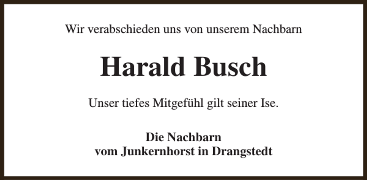 <p>Wir verabschieden uns von unserem Nachbarn</p><p>Harald Busch<br />Unser tiefes Mitgefühl gilt seiner Ise.<br />Die Nachbarn<br />vom Junkernhorst in Drangstedt</p>