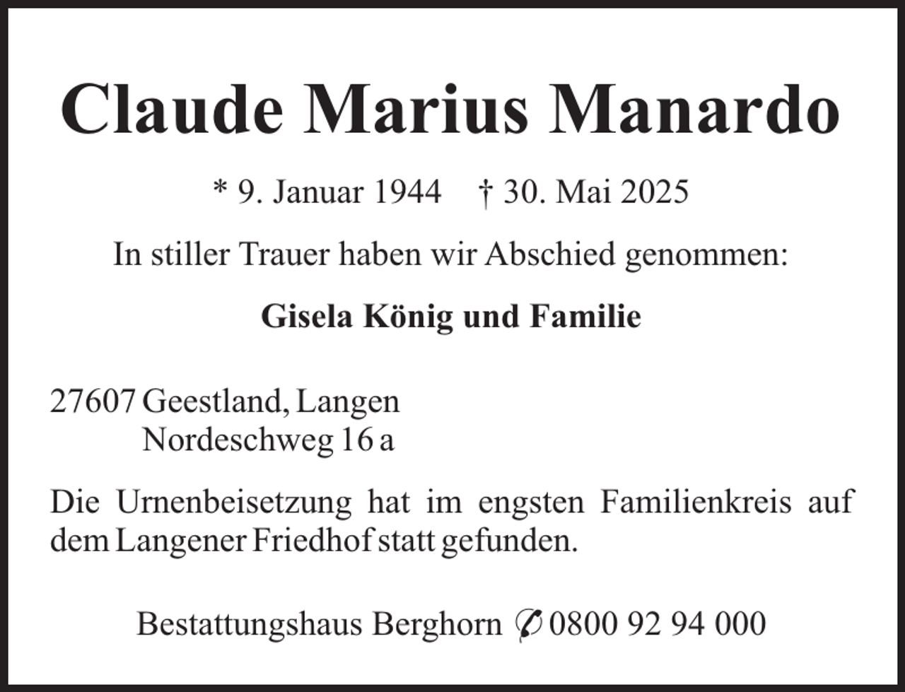 <p>Claude Marius Manardo<br />* 9. Januar 1944</p><p>† 30. Mai 2025</p><p>In stiller Trauer haben wir Abschied genommen:<br />Gisela König und Familie<br />27607 Geestland, Langen<br />Nordeschweg 16 a<br />Die Urnenbeisetzung hat im engsten Familienkreis auf<br />dem Langener Friedhof statt gefunden.<br />Bestattungshaus Berghorn * 0800 92 94 000</p>