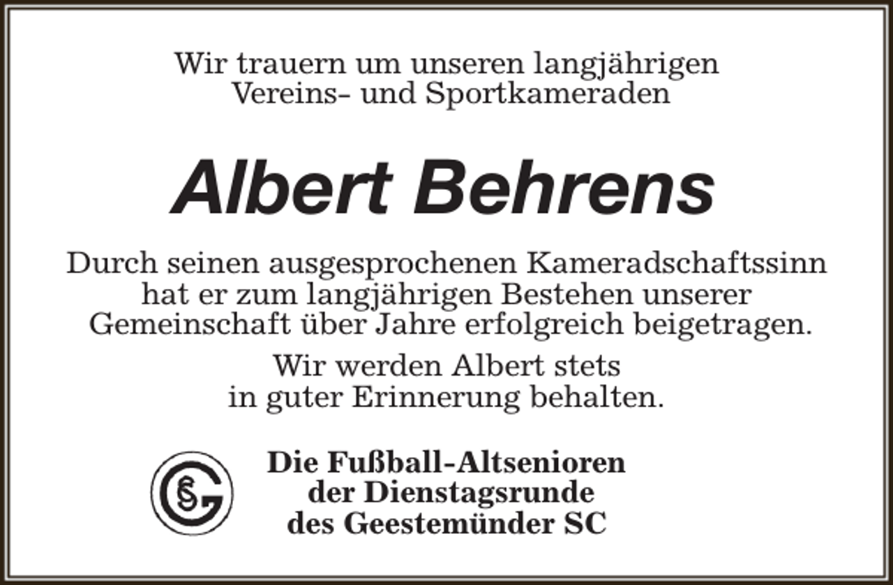 <p>Wir trauern um unseren langjährigen<br />Vereins- und Sportkameraden</p><p>Albert Behrens<br />Durch seinen ausgesprochenen Kameradschaftssinn<br />hat er zum langjährigen Bestehen unserer<br />Gemeinschaft über Jahre erfolgreich beigetragen.<br />Wir werden Albert stets<br />in guter Erinnerung behalten.<br />Die Fußball-Altsenioren<br />der Dienstagsrunde<br />des Geestemünder SC</p>