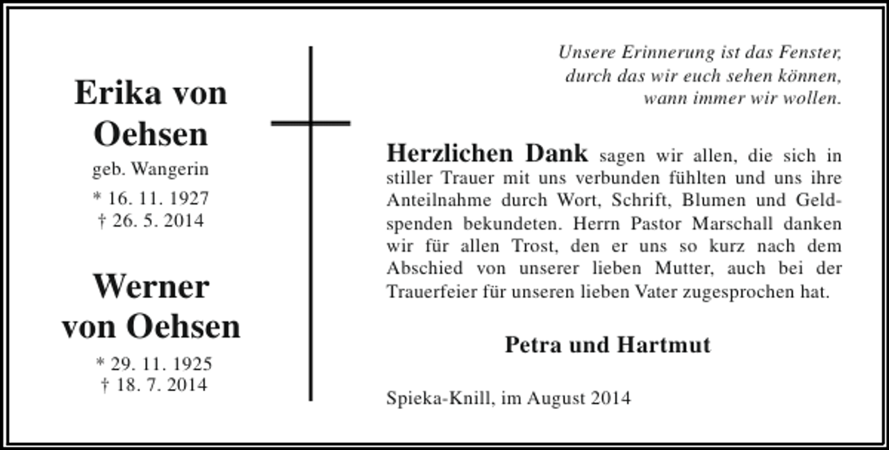<p>Erika von<br />Oehsen<br />geb. Wangerin<br />* 16. 11. 1927<br />† 26. 5. 2014</p><p>Werner<br />von Oehsen<br />* 29. 11. 1925<br />† 18. 7. 2014</p><p>Unsere Erinnerung ist das Fenster,<br />durch das wir euch sehen können,<br />wann immer wir wollen.</p><p>Herzlichen Dank sagen wir allen, die sich in<br />stiller Trauer mit uns verbunden fühlten und uns ihre<br />Anteilnahme durch Wort, Schrift, Blumen und Geldspenden bekundeten. Herrn Pastor Marschall danken<br />wir für allen Trost, den er uns so kurz nach dem<br />Abschied von unserer lieben Mutter, auch bei der<br />Trauerfeier für unseren lieben Vater zugesprochen hat.<br />Petra und Hartmut<br />Spieka-Knill, im August 2014</p>
