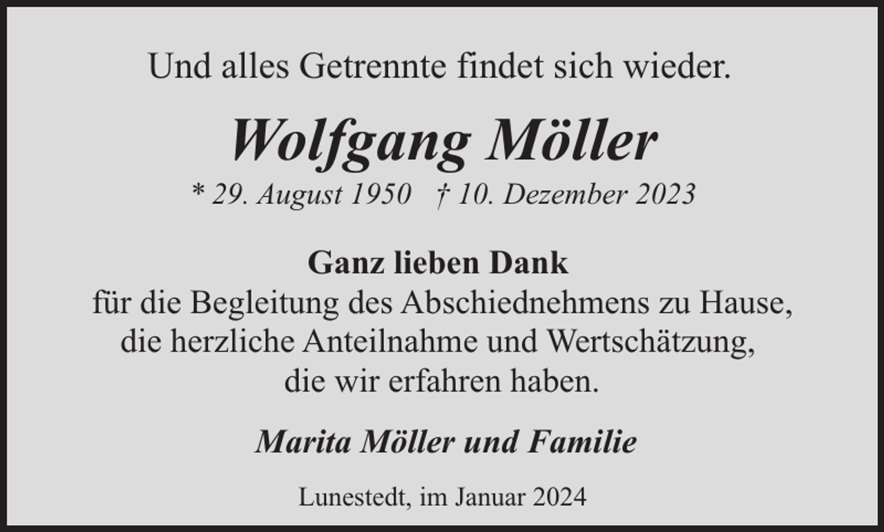 <p>Und alles Getrennte findet sich wieder.</p><p>Wolfgang Möller</p><p>* 29. August 1950 † 10. Dezember 2023</p><p>Ganz lieben Dank<br />für die Begleitung des Abschiednehmens zu Hause,<br />die herzliche Anteilnahme und Wertschätzung,<br />die wir erfahren haben.<br />Marita Möller und Familie<br />Lunestedt, im Januar 2024</p>