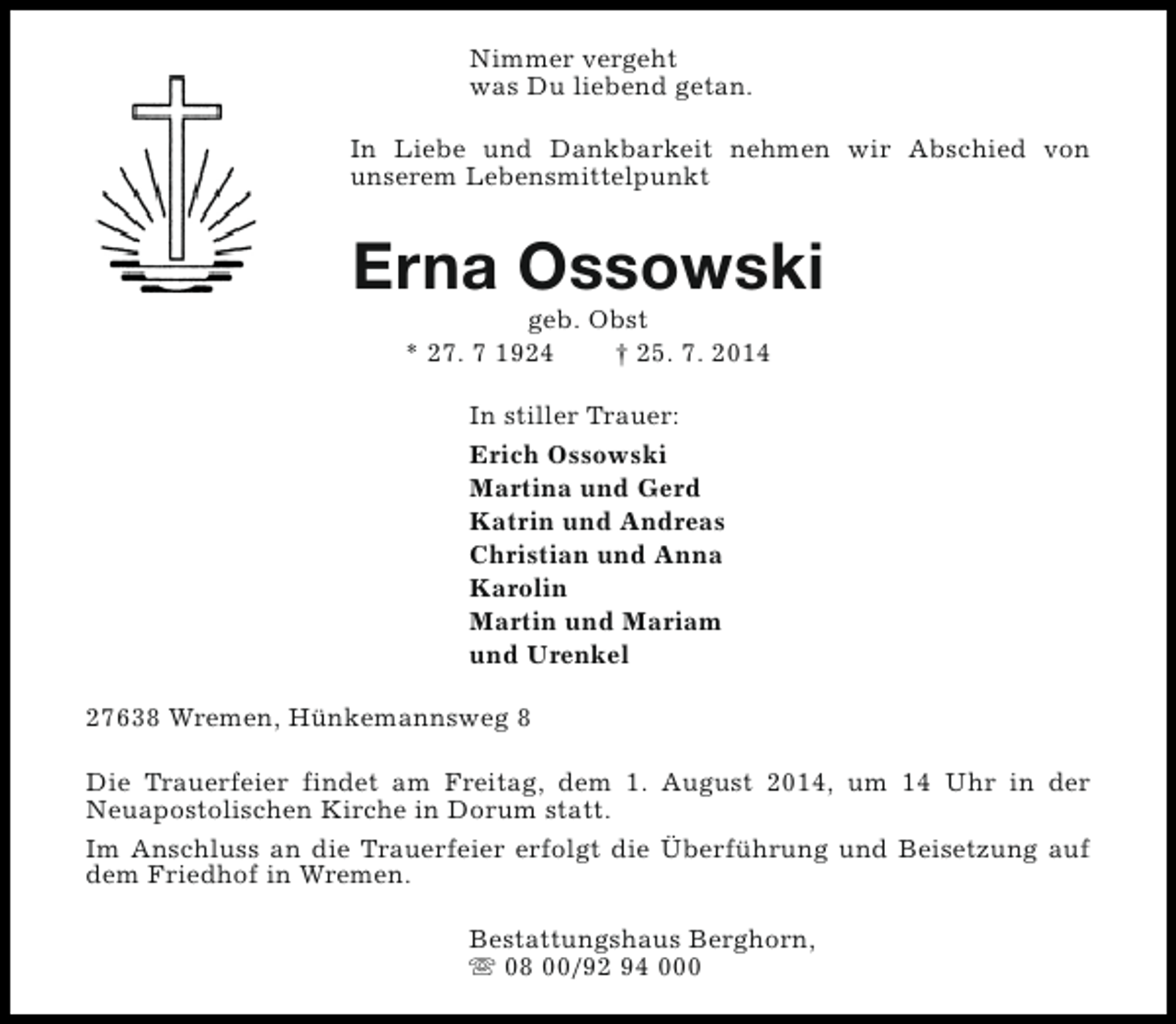 <p>Nimmer vergeht<br />was Du liebend getan.<br />In Liebe und Dankbarkeit nehmen wir Abschied von<br />unserem Lebensmittelpunkt</p><p>Erna Ossowski<br />geb. Obst<br />* 27. 7 1924<br />† 25. 7. 2014<br />In stiller Trauer:<br />Erich Ossowski<br />Martina und Gerd<br />Katrin und Andreas<br />Christian und Anna<br />Karolin<br />Martin und Mariam<br />und Urenkel<br />27638 Wremen, Hünkemannsweg 8<br />Die Trauerfeier findet am Freitag, dem 1. August 2014, um 14 Uhr in der<br />Neuapostolischen Kirche in Dorum statt.<br />Im Anschluss an die Trauerfeier erfolgt die Überführung und Beisetzung auf<br />dem Friedhof in Wremen.<br />Bestattungshaus Berghorn,<br />s 08 00/92 94 000</p>