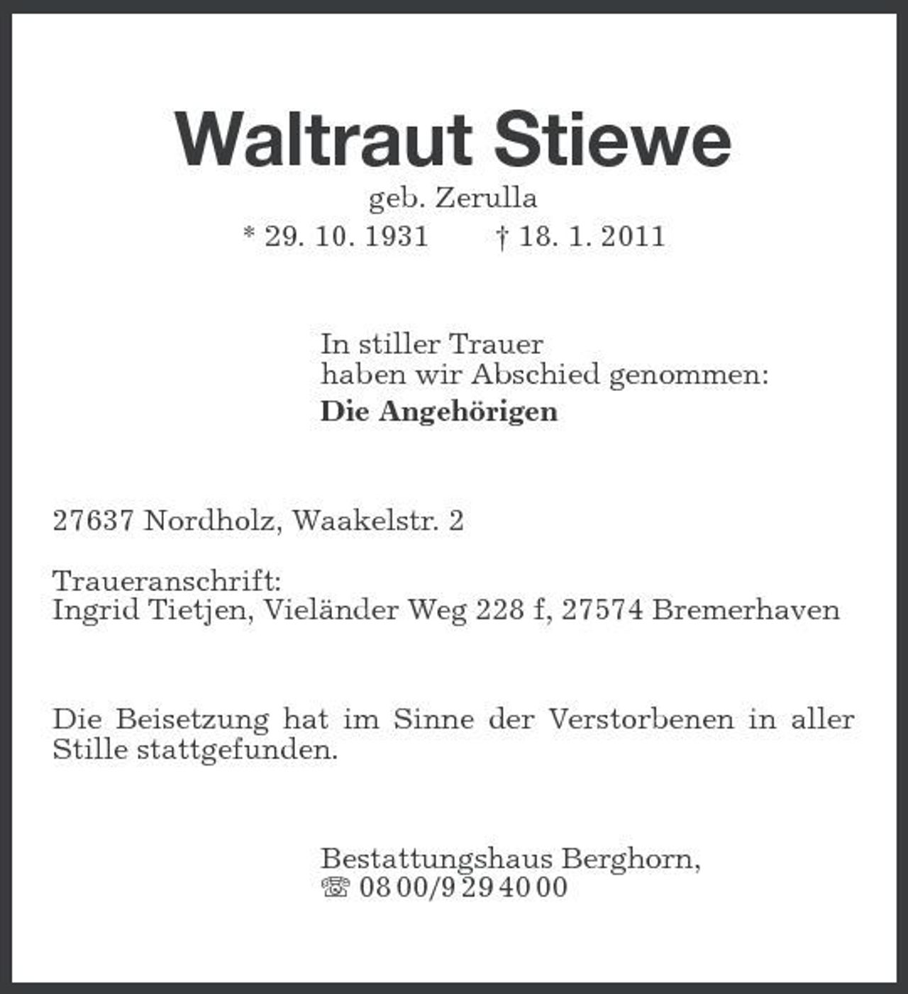 <p>Waltraut Stiewe<br />geb. Zerulla<br />* 29. 10. 1931 † 18. 1. 2011<br />In stiller Trauer<br />haben wir Abschied genommen:<br />Die Angehörigen<br />27637 Nordholz, Waakelstr. 2</p><p>Traueranschrift:<br />Ingrid Tietjen, Vieländer Weg 228 f, 27574 Bremerhaven<br />Die Beisetzung hat im Sinne der Verstorbenen in aller Stille stattgefunden.<br />Bestattungshaus Berghorn,<br />T 08 00/9 29 40 00</p>