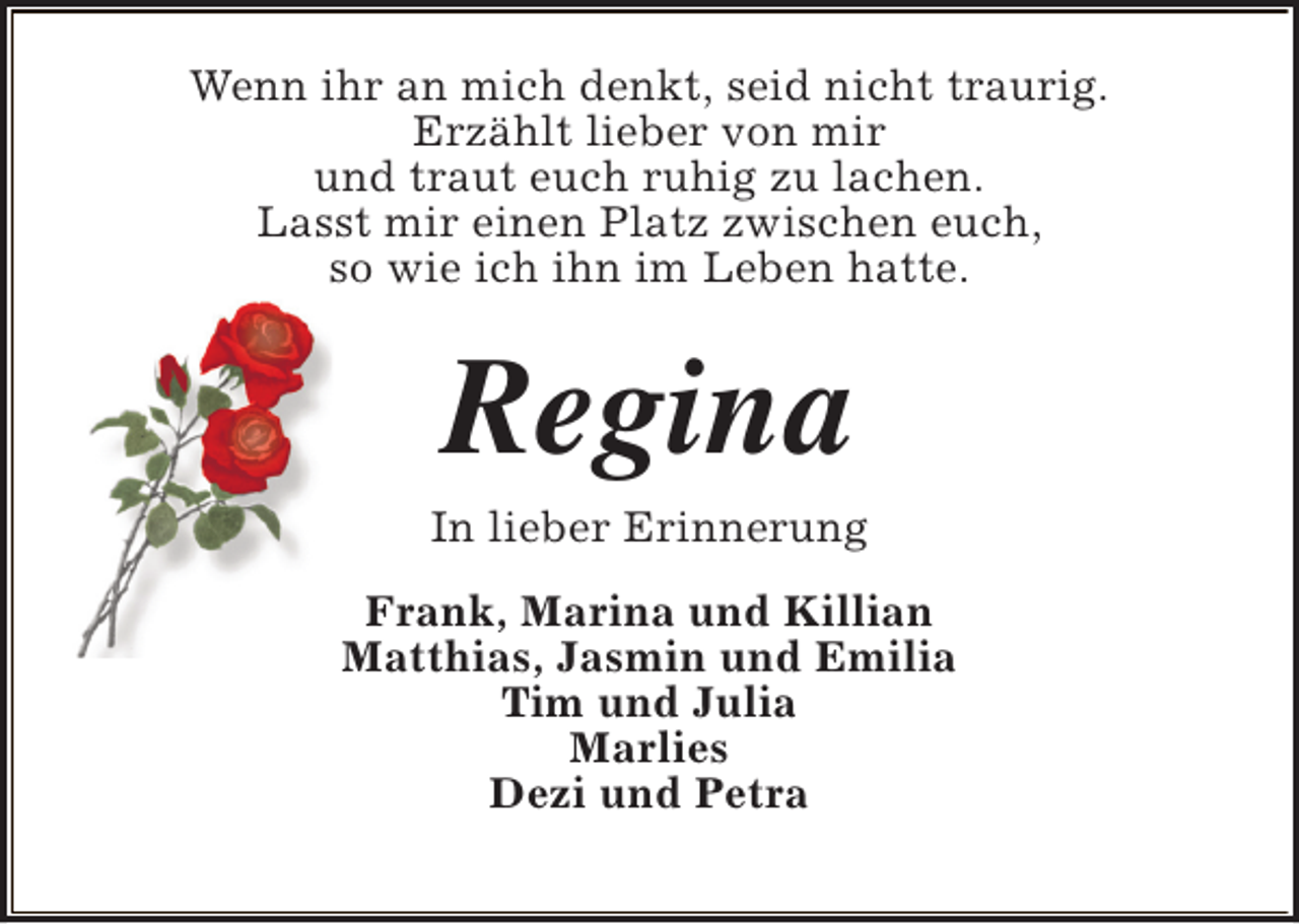 <p>Wenn ihr an mich denkt, seid nicht traurig.<br />Erzählt lieber von mir<br />und traut euch ruhig zu lachen.<br />Lasst mir einen Platz zwischen euch,<br />so wie ich ihn im Leben hatte.</p><p>Regina</p><p>In lieber Erinnerung<br />Frank, Marina und Killian<br />Matthias, Jasmin und Emilia<br />Tim und Julia<br />Marlies<br />Dezi und Petra</p>