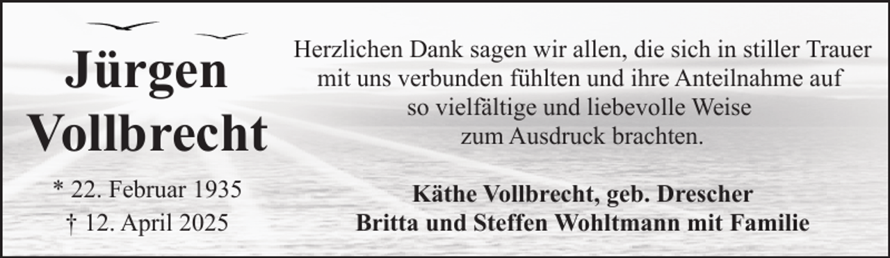 <p>Jürgen<br />Vollbrecht</p><p>Herzlichen Dank sagen wir allen, die sich in stiller Trauer<br />mit uns verbunden fühlten und ihre Anteilnahme auf<br />so vielfältige und liebevolle Weise<br />zum Ausdruck brachten.</p><p>* 22. Februar 1935<br />† 12. April 2025</p><p>Käthe Vollbrecht, geb. Drescher<br />Britta und Steffen Wohltmann mit Familie</p>