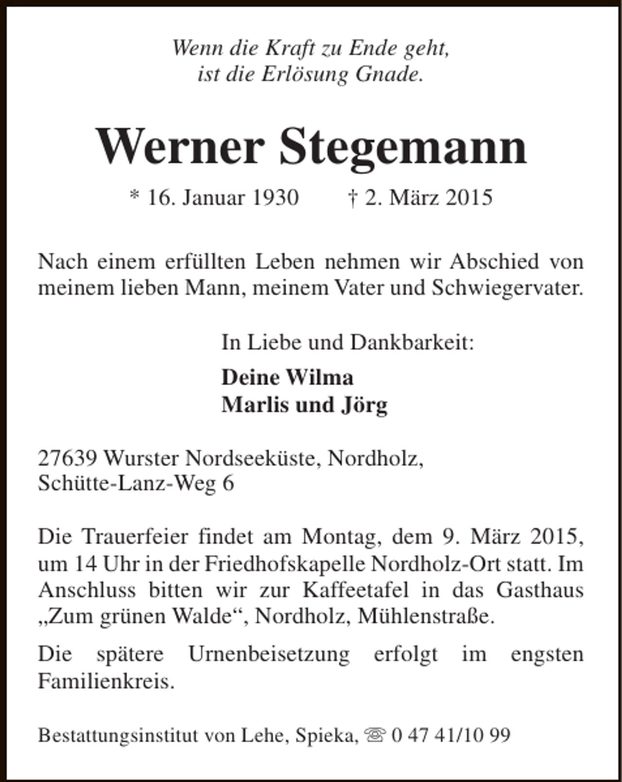 <p>Wenn die Kraft zu Ende geht,<br />ist die Erlösung Gnade.</p><p>Werner Stegemann<br />* 16. Januar 1930</p><p>† 2. März 2015</p><p>Nach einem erfüllten Leben nehmen wir Abschied von<br />meinem lieben Mann, meinem Vater und Schwiegervater.<br />In Liebe und Dankbarkeit:<br />Deine Wilma<br />Marlis und Jörg<br />27639 Wurster Nordseeküste, Nordholz,<br />Schütte-Lanz-Weg 6<br />Die Trauerfeier findet am Montag, dem 9. März 2015,<br />um 14 Uhr in der Friedhofskapelle Nordholz-Ort statt. Im<br />Anschluss bitten wir zur Kaffeetafel in das Gasthaus<br />„Zum grünen Walde“, Nordholz, Mühlenstraße.<br />Die spätere Urnenbeisetzung erfolgt im engsten<br />Familienkreis.<br />Bestattungsinstitut von Lehe, Spieka, s 0 47 41/10 99</p>