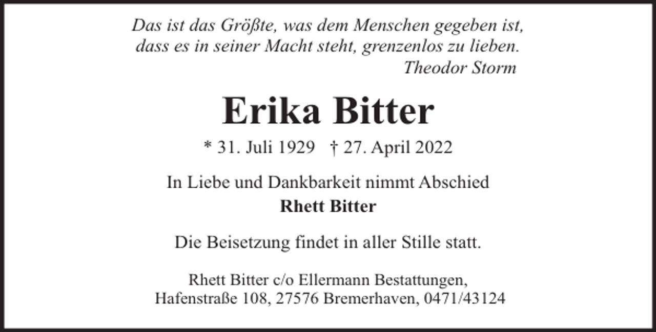 <p>Das ist das Größte, was dem Menschen gegeben ist,<br />dass es in seiner Macht steht, grenzenlos zu lieben.<br />Theodor Storm</p><p>Erika Bitter</p><p>* 31. Juli 1929 † 27. April 2022<br />In Liebe und Dankbarkeit nimmt Abschied<br />Rhett Bitter<br />Die Beisetzung findet in aller Stille statt.<br />Rhett Bitter c/o Ellermann Bestattungen,<br />Hafenstraße 108, 27576 Bremerhaven, 0471/43124</p>