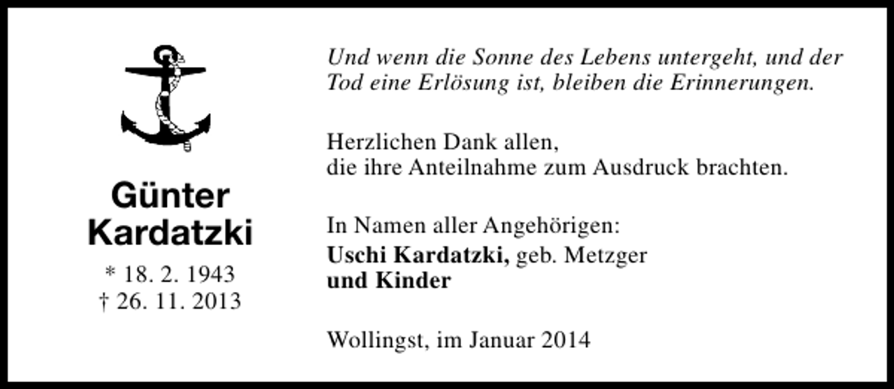 <p>Und wenn die Sonne des Lebens untergeht, und der<br />Tod eine Erlösung ist, bleiben die Erinnerungen.</p><p>Günter<br />Kardatzki<br />* 18. 2. 1943<br />† 26. 11. 2013</p><p>Herzlichen Dank allen,<br />die ihre Anteilnahme zum Ausdruck brachten.<br />In Namen aller Angehörigen:<br />Uschi Kardatzki, geb. Metzger<br />und Kinder<br />Wollingst, im Januar 2014</p>