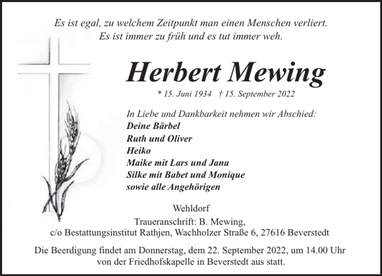 <p>Es ist egal, zu welchem Zeitpunkt man einen Menschen verliert.<br />Es ist immer zu früh und es tut immer weh.</p><p>Herbert Mewing<br />* 15. Juni 1934 † 15. September 2022</p><p>In Liebe und Dankbarkeit nehmen wir Abschied:<br />Deine Bärbel<br />Ruth und Oliver<br />Heiko<br />Maike mit Lars und Jana<br />Silke mit Babet und Monique<br />sowie alle Angehörigen<br />Wehldorf<br />Traueranschrift: B. Mewing,<br />c/o Bestattungsinstitut Rathjen, Wachholzer Straße 6, 27616 Beverstedt<br />Die Beerdigung findet am Donnerstag, dem 22. September 2022, um 14.00 Uhr<br />von der Friedhofskapelle in Beverstedt aus statt.</p>