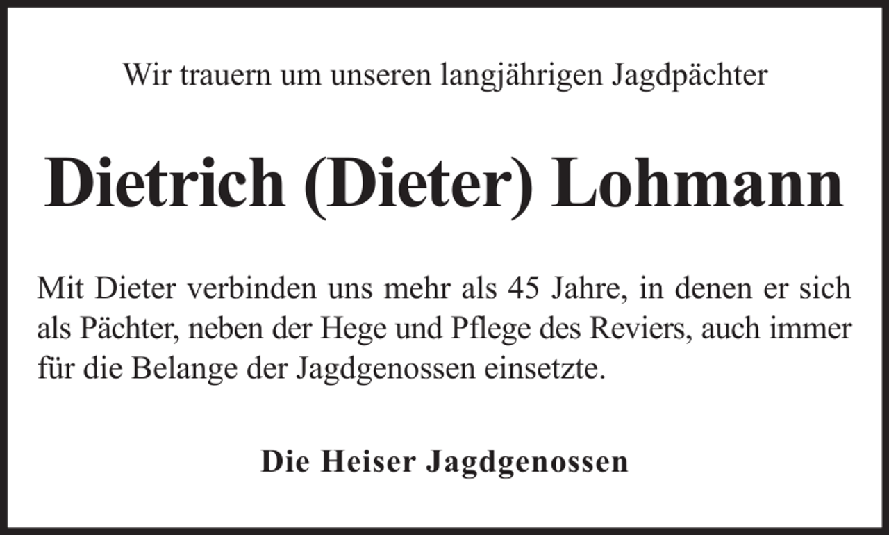 <p>Wir trauern um unseren langjährigen Jagdpächter</p><p>Dietrich (Dieter) Lohmann<br />Mit Dieter verbinden uns mehr als 45 Jahre, in denen er sich<br />als Pächter, neben der Hege und Pflege des Reviers, auch immer<br />für die Belange der Jagdgenossen einsetzte.<br />Die Heiser Jagdgenossen</p>