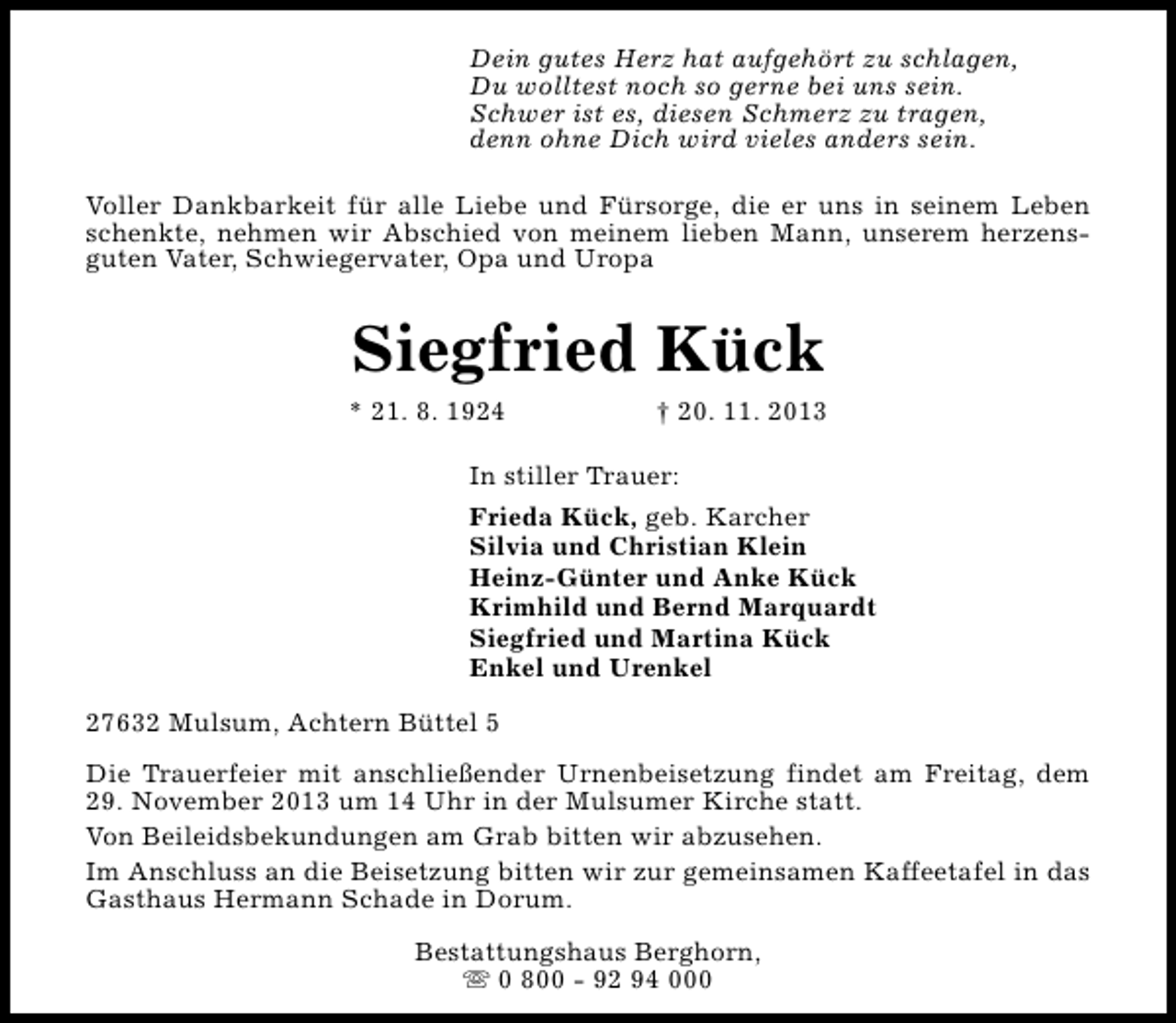 <p>Dein gutes Herz hat aufgehört zu schlagen,<br />Du wolltest noch so gerne bei uns sein.<br />Schwer ist es, diesen Schmerz zu tragen,<br />denn ohne Dich wird vieles anders sein.<br />Voller Dankbarkeit für alle Liebe und Fürsorge, die er uns in seinem Leben<br />schenkte, nehmen wir Abschied von meinem lieben Mann, unserem herzensguten Vater, Schwiegervater, Opa und Uropa</p><p>Siegfried Kück</p><p>* 21. 8. 1924</p><p>† 20. 11. 2013</p><p>In stiller Trauer:<br />Frieda Kück, geb. Karcher<br />Silvia und Christian Klein<br />Heinz-Günter und Anke Kück<br />Krimhild und Bernd Marquardt<br />Siegfried und Martina Kück<br />Enkel und Urenkel<br />27632 Mulsum, Achtern Büttel 5<br />Die Trauerfeier mit anschließender Urnenbeisetzung findet am Freitag, dem<br />29. November 2013 um 14 Uhr in der Mulsumer Kirche statt.<br />Von Beileidsbekundungen am Grab bitten wir abzusehen.<br />Im Anschluss an die Beisetzung bitten wir zur gemeinsamen Kaffeetafel in das<br />Gasthaus Hermann Schade in Dorum.<br />Bestattungshaus Berghorn,<br />s 0 800 - 92 94 000</p>