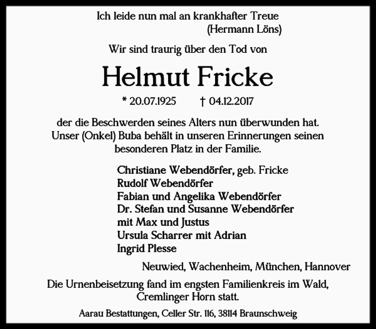 <p>Ich leide nun mal an krankhafter Treue<br />(Hermann Löns)<br />Wir sind traurig über den Tod von</p><p>Helmut Fricke<br />* 20.07.1925</p><p>† 04.12.2017</p><p>der die Beschwerden seines Alters nun überwunden hat.<br />Unser (Onkel) Buba behält in unseren Erinnerungen seinen<br />besonderen Platz in der Familie.<br />Christiane Webendörfer, geb. Fricke<br />Rudolf Webendörfer<br />Fabian und Angelika Webendörfer<br />Dr. Stefan und Susanne Webendörfer<br />mit Max und Justus<br />Ursula Scharrer mit Adrian<br />Ingrid Plesse<br />Neuwied, Wachenheim, München, Hannover<br />Die Urnenbeisetzung fand im engsten Familienkreis im Wald,<br />Cremlinger Horn statt.<br />Aarau Bestattungen, Celler Str. 116, 38114 Braunschweig</p>
