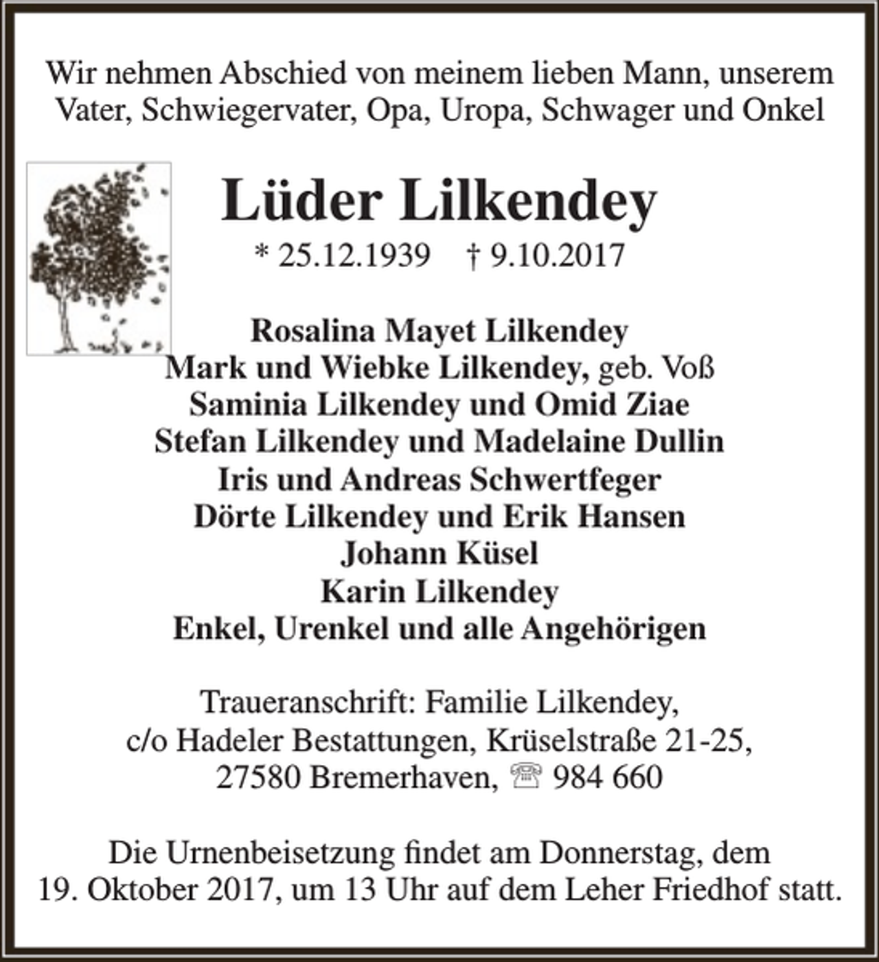 <p>Wir nehmen Abschied von meinem lieben Mann, unserem<br />Vater, Schwiegervater, Opa, Uropa, Schwager und Onkel</p><p>Lüder Lilkendey<br />* 25.12.1939</p><p>† 9.10.2017</p><p>Rosalina Mayet Lilkendey<br />Mark und Wiebke Lilkendey, geb. Voß<br />Saminia Lilkendey und Omid Ziae<br />Stefan Lilkendey und Madelaine Dullin<br />Iris und Andreas Schwertfeger<br />Dörte Lilkendey und Erik Hansen<br />Johann Küsel<br />Karin Lilkendey<br />Enkel, Urenkel und alle Angehörigen<br />Traueranschrift: Familie Lilkendey,<br />c/o Hadeler Bestattungen, Krüselstraße 21-25,<br />27580 Bremerhaven,  984 660<br />Die Urnenbeisetzung findet am Donnerstag, dem<br />19. Oktober 2017, um 13 Uhr auf dem Leher Friedhof statt.</p>