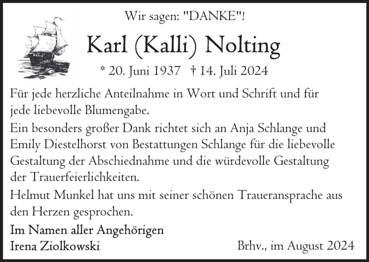 <p>Wir sagen: "DANKE"!</p><p>* 20. Juni 1937 † 14. Juli 2024<br />Für jede herzliche Anteilnahme in Wort und Schrift und für<br />jede liebevolle Blumengabe.<br />Ein besonders großer Dank richtet sich an Anja Schlange und<br />Emily Diestelhorst von Bestattungen Schlange für die liebevolle<br />Gestaltung der Abschiednahme und die würdevolle Gestaltung<br />der Trauerfeierlichkeiten.<br />Helmut Munkel hat uns mit seiner schönen Traueransprache aus<br />den Herzen gesprochen.<br />Brhv., im August 2024</p>