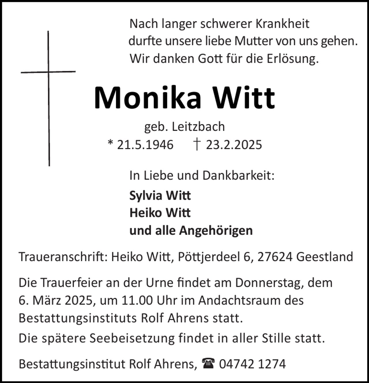<p>Nach langer schwerer Krankheit<br />durfte unsere liebe Mutter von uns gehen.<br />Wir danken Go für die Erlösung.</p><p>Monika Witt<br />geb. Leitzbach<br />* 21.5.1946 † 23.2.2025</p><p>In Liebe und Dankbarkeit:<br />Sylvia Wi<br />Heiko Wi<br />und alle Angehörigen<br />Traueranschri : Heiko Wi , Pö jerdeel 6, 27624 Geestland<br />Die Trauerfeier an der Urne ﬁndet am Donnerstag, dem<br />6. März 2025, um 11.00 Uhr im Andachtsraum des<br />Bestattungsinstituts Rolf Ahrens statt.<br />Die spätere Seebeisetzung findet in aller Stille statt.<br />Besta ungsins tut Rolf Ahrens,  04742 1274</p>