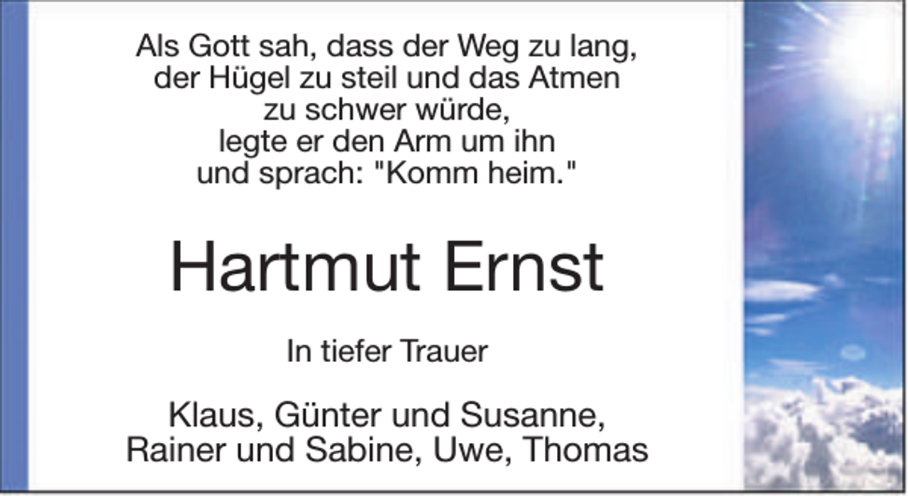 <p>Als Gott sah, dass der Weg zu lang,<br />der Hügel zu steil und das Atmen<br />zu schwer würde,<br />legte er den Arm um ihn<br />und sprach: "Komm heim."</p><p>Hartmut Ernst<br />In tiefer Trauer</p><p>Klaus, Günter und Susanne,<br />Rainer und Sabine, Uwe, Thomas</p>