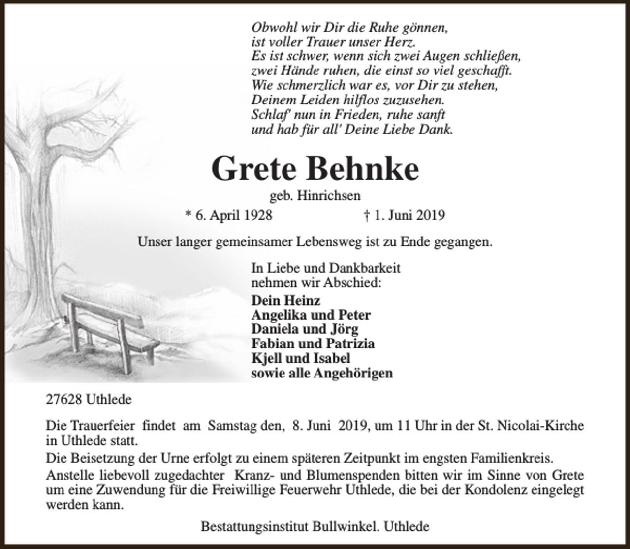 <p>Obwohl wir Dir die Ruhe gönnen,<br />ist voller Trauer unser Herz.<br />Es ist schwer, wenn sich zwei Augen schließen,<br />zwei Hände ruhen, die einst so viel geschafft.<br />Wie schmerzlich war es, vor Dir zu stehen,<br />Deinem Leiden hilflos zuzusehen.<br />Schlaf' nun in Frieden, ruhe sanft<br />und hab für all' Deine Liebe Dank.</p><p>Grete Behnke</p><p>geb. Hinrichsen<br />* 6. April 1928<br />† 1. Juni 2019<br />Unser langer gemeinsamer Lebensweg ist zu Ende gegangen.<br />In Liebe und Dankbarkeit<br />nehmen wir Abschied:<br />Dein Heinz<br />Angelika und Peter<br />Daniela und Jörg<br />Fabian und Patrizia<br />Kjell und Isabel<br />sowie alle Angehörigen<br />27628 Uthlede<br />Die Trauerfeier findet am Samstag den, 8. Juni 2019, um 11 Uhr in der St. Nicolai-Kirche<br />in Uthlede statt.<br />Die Beisetzung der Urne erfolgt zu einem späteren Zeitpunkt im engsten Familienkreis.<br />Anstelle liebevoll zugedachter Kranz- und Blumenspenden bitten wir im Sinne von Grete<br />um eine Zuwendung für die Freiwillige Feuerwehr Uthlede, die bei der Kondolenz eingelegt<br />werden kann.<br />Bestattungsinstitut Bullwinkel. Uthlede</p>