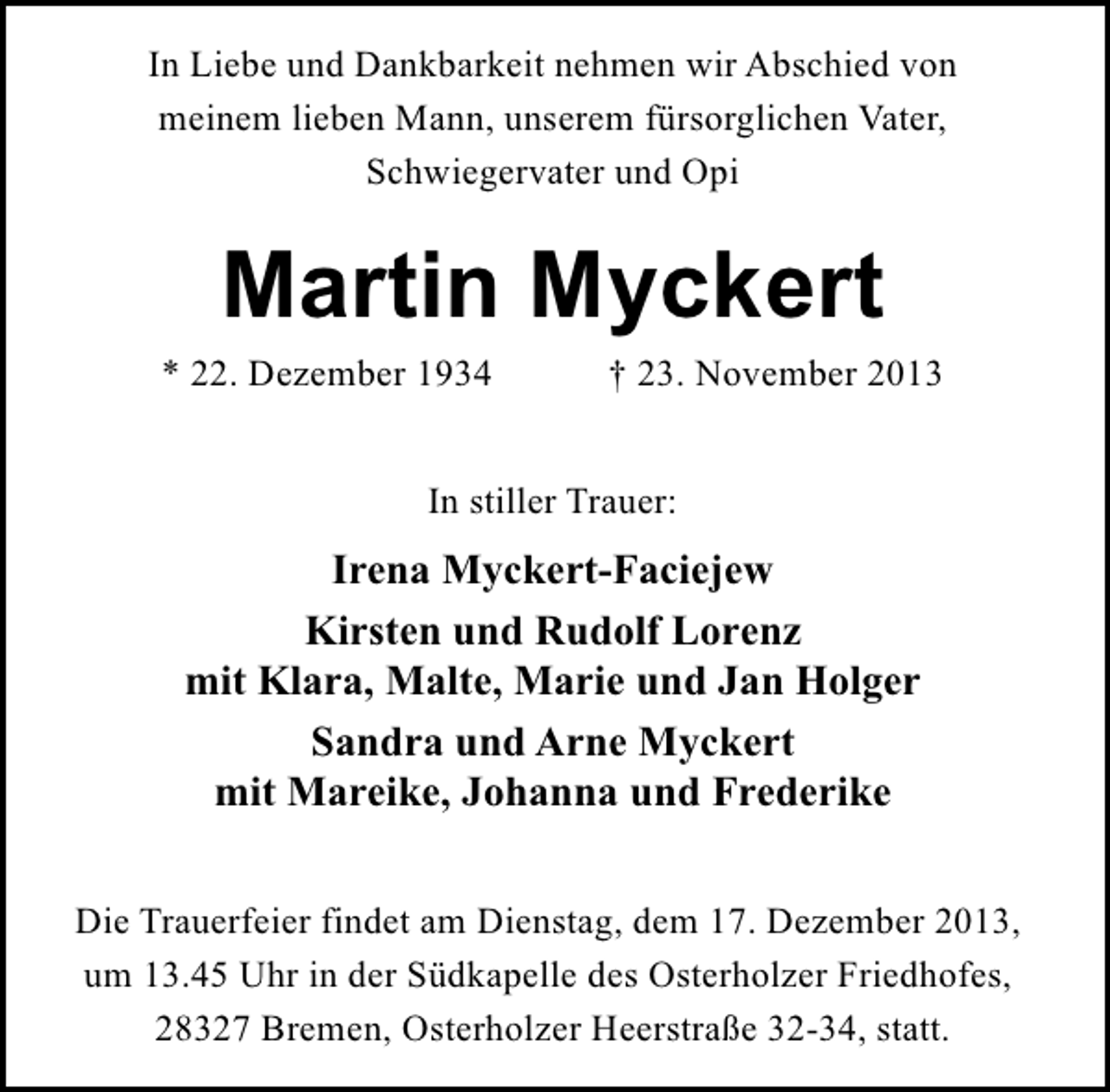 <p>In Liebe und Dankbarkeit nehmen wir Abschied von<br />meinem lieben Mann, unserem fürsorglichen Vater,<br />Schwiegervater und Opi</p>
<p>Martin Myckert</p>
<p>* 22. Dezember 1934</p>
<p>† 23. November 2013</p>
<p>In stiller Trauer:</p>
<p>Irena Myckert-Faciejew<br />Kirsten und Rudolf Lorenz<br />mit Klara, Malte, Marie und Jan Holger<br />Sandra und Arne Myckert<br />mit Mareike, Johanna und Frederike<br />Die Trauerfeier findet am Dienstag, dem 17. Dezember 2013,<br />um 13.45 Uhr in der Südkapelle des Osterholzer Friedhofes,<br />28327 Bremen, Osterholzer Heerstraße 32-34, statt.</p>