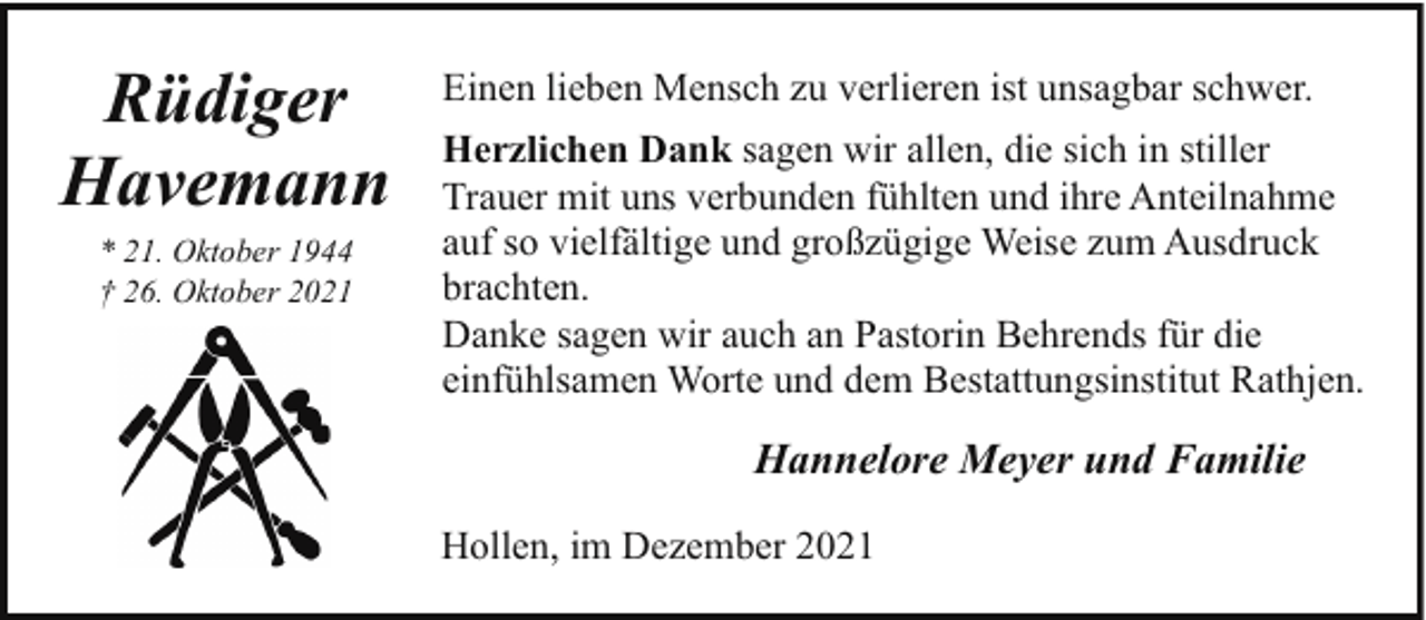 <p>Rüdiger<br />Havemann<br />* 21. Oktober 1944<br />† 26. Oktober 2021</p><p>Einen lieben Mensch zu verlieren ist unsagbar schwer.<br />Herzlichen Dank sagen wir allen, die sich in stiller<br />Trauer mit uns verbunden fühlten und ihre Anteilnahme<br />auf so vielfältige und großzügige Weise zum Ausdruck<br />brachten.<br />Danke sagen wir auch an Pastorin Behrends für die<br />einfühlsamen Worte und dem Bestattungsinstitut Rathjen.</p><p>Hannelore Meyer und Familie<br />Hollen, im Dezember 2021</p>