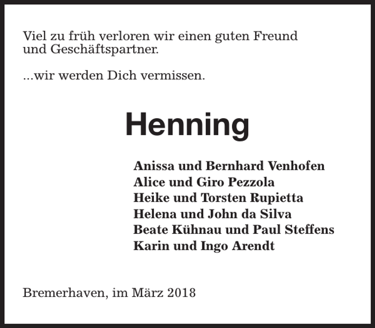 <p>Viel zu früh verloren wir einen guten Freund<br />und Geschäftspartner.<br />...wir werden Dich vermissen.</p><p>Henning<br />Anissa und Bernhard Venhofen<br />Alice und Giro Pezzola<br />Heike und Torsten Rupietta<br />Helena und John da Silva<br />Beate Kühnau und Paul Steffens<br />Karin und Ingo Arendt<br />Bremerhaven, im März 2018</p>