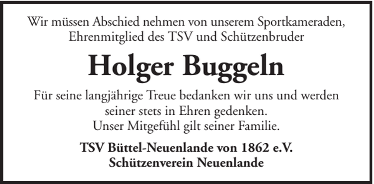<p>Wir müssen Abschied nehmen von unserem Sportkameraden,<br />Ehrenmitglied des TSV und Schützenbruder</p><p>Holger Buggeln<br />Für seine langjährige Treue bedanken wir uns und werden<br />seiner stets in Ehren gedenken.<br />Unser Mitgefühl gilt seiner Familie.<br />TSV Büttel-Neuenlande von 1862 e.V.<br />Schützenverein Neuenlande</p>
