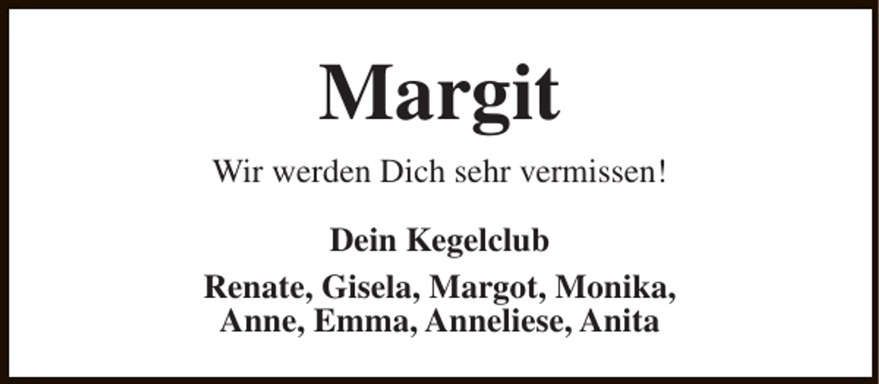 <p>Margit<br />Wir werden Dich sehr vermissen!<br />Dein Kegelclub<br />Renate, Gisela, Margot, Monika,<br />Anne, Emma, Anneliese, Anita</p>