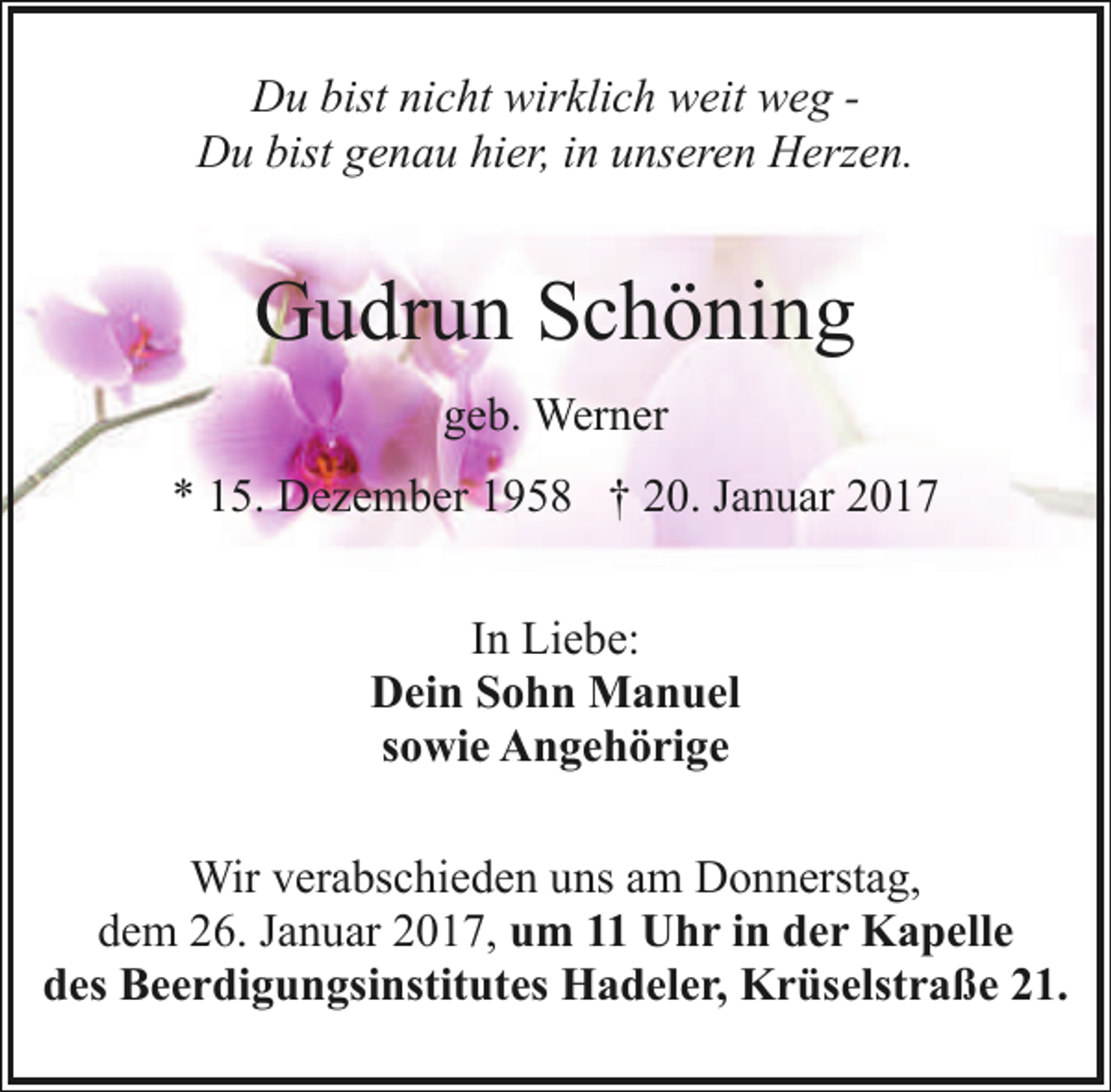 <p>Du bist nicht wirklich weit weg Du bist genau hier, in unseren Herzen.</p>
<p>Gudrun Schöning<br />geb. Werner<br />* 15. Dezember 1958 † 20. Januar 2017<br />In Liebe:<br />Dein Sohn Manuel<br />sowie Angehörige<br />Wir verabschieden uns am Donnerstag,<br />dem 26. Januar 2017, um 11 Uhr in der Kapelle<br />des Beerdigungsinstitutes Hadeler, Krüselstraße 21.</p>