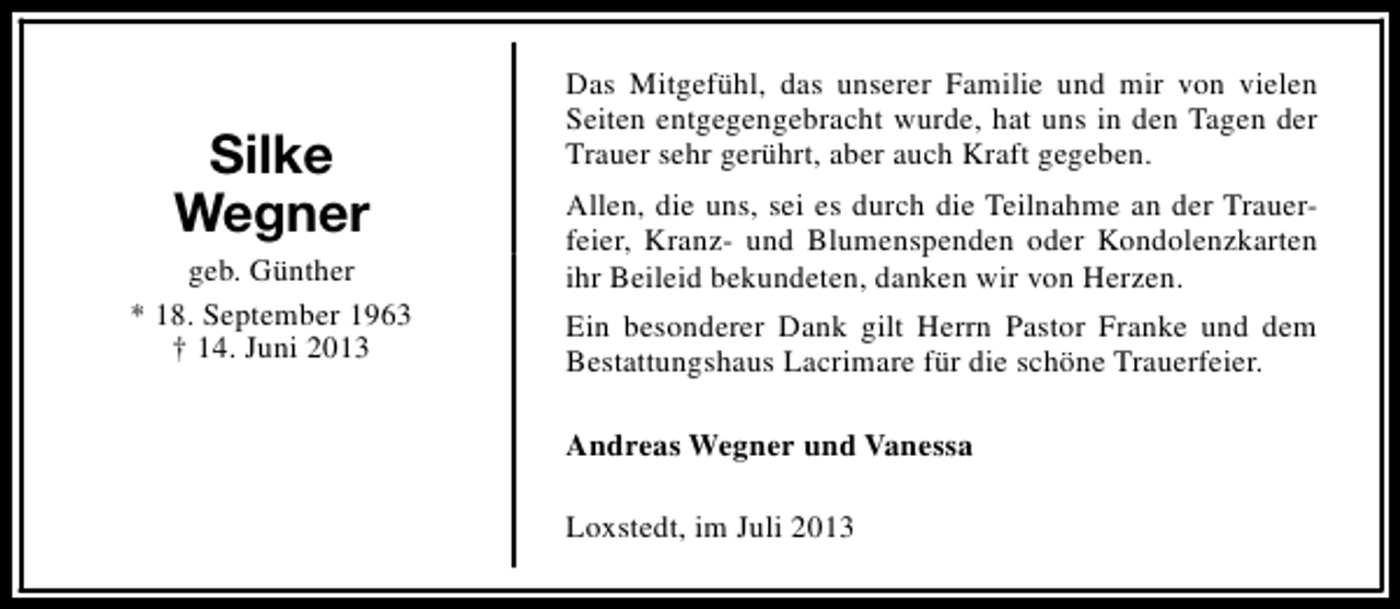 <p>Silke<br />Wegner<br />geb. Günther<br />* 18. September 1963<br />† 14. Juni 2013</p><p>Das Mitgefühl, das unserer Familie und mir von vielen<br />Seiten entgegengebracht wurde, hat uns in den Tagen der<br />Trauer sehr gerührt, aber auch Kraft gegeben.<br />Allen, die uns, sei es durch die Teilnahme an der Trauerfeier, Kranz- und Blumenspenden oder Kondolenzkarten<br />ihr Beileid bekundeten, danken wir von Herzen.<br />Ein besonderer Dank gilt Herrn Pastor Franke und dem<br />Bestattungshaus Lacrimare für die schöne Trauerfeier.<br />Andreas Wegner und Vanessa<br />Loxstedt, im Juli 2013</p>