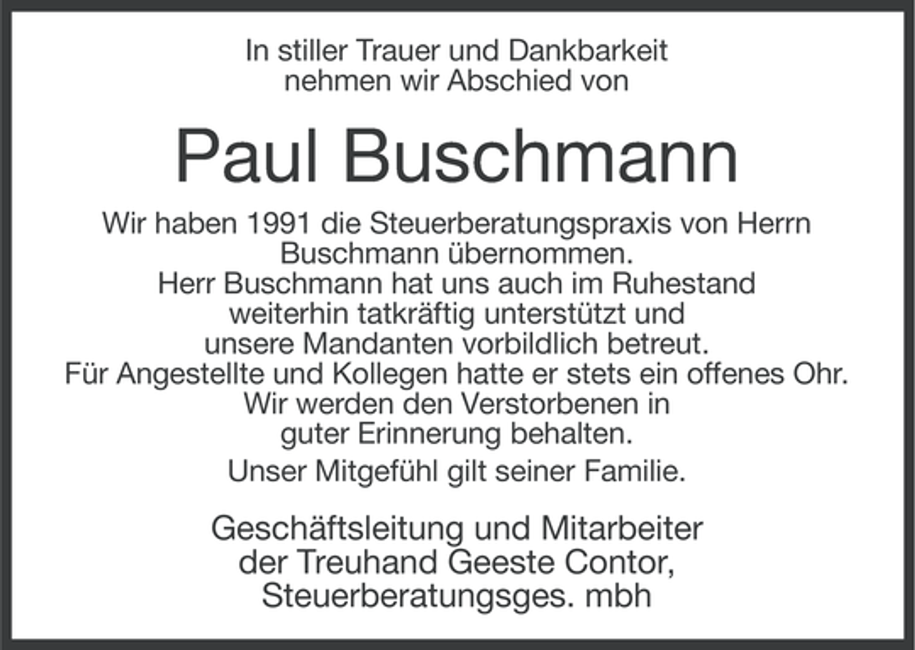 <p>In stiller Trauer und Dankbarkeit<br />nehmen wir Abschied von</p><p>Paul Buschmann<br />Wir haben 1991 die Steuerberatungspraxis von Herrn<br />Buschmann übernommen.<br />Herr Buschmann hat uns auch im Ruhestand<br />weiterhin tatkräftig unterstützt und<br />unsere Mandanten vorbildlich betreut.<br />Für Angestellte und Kollegen hatte er stets ein offenes Ohr.<br />Wir werden den Verstorbenen in<br />guter Erinnerung behalten.<br />Unser Mitgefühl gilt seiner Familie.</p><p>Geschäftsleitung und Mitarbeiter<br />der Treuhand Geeste Contor,<br />Steuerberatungsges. mbh</p>