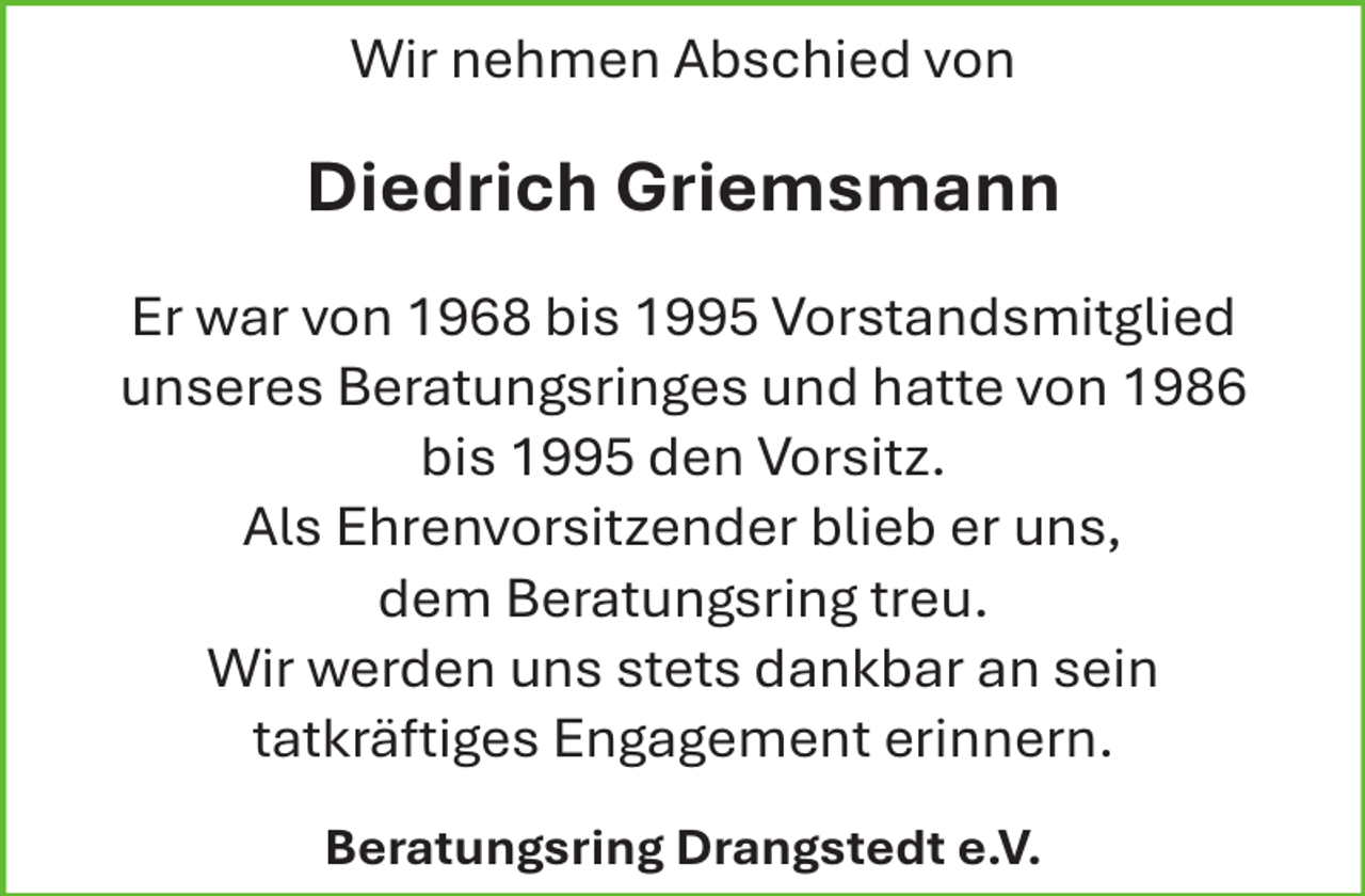 <p>Wir nehmen Abschied von</p><p>Diedrich Griemsmann<br />Er war von 1968 bis 1995 Vorstandsmitglied<br />unseres Beratungsringes und hatte von 1986<br />bis 1995 den Vorsitz.<br />Als Ehrenvorsitzender blieb er uns,<br />dem Beratungsring treu.<br />Wir werden uns stets dankbar an sein<br />tatkräftiges Engagement erinnern.<br />Beratungsring Drangstedt e.V.</p>