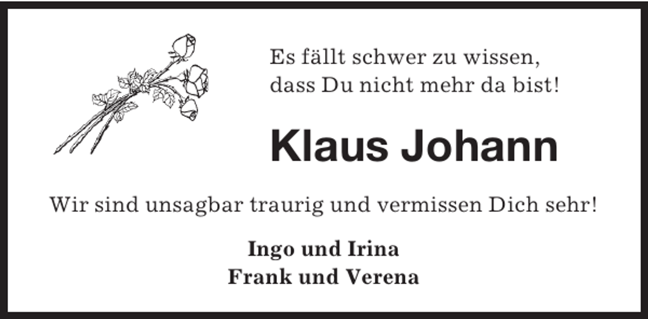 <p>Es fällt schwer zu wissen,<br />dass Du nicht mehr da bist!</p><p>Klaus Johann<br />Wir sind unsagbar traurig und vermissen Dich sehr!<br />Ingo und Irina<br />Frank und Verena</p>