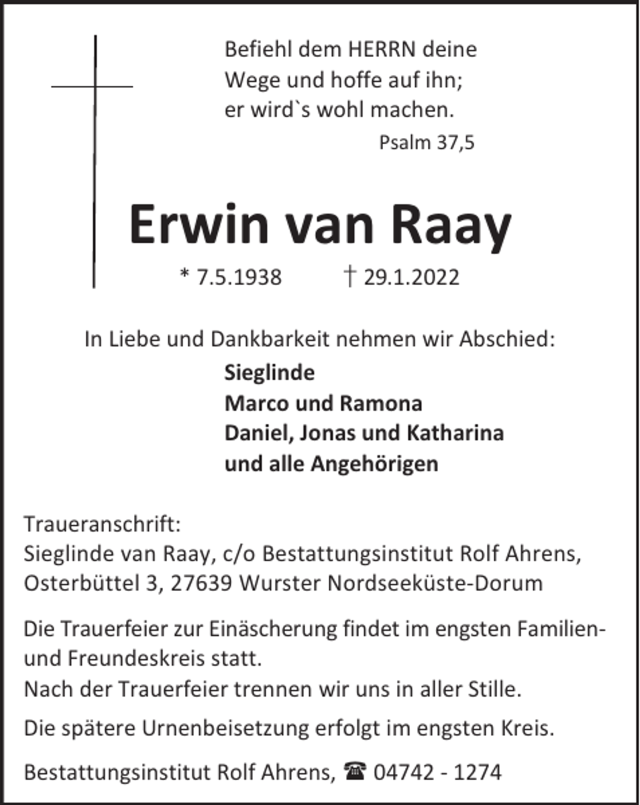 <p>Befiehl dem HERRN deine<br />Wege und hoffe auf ihn;<br />er wird`s wohl machen.<br />Psalm 37,5</p><p>Erwin van Raay<br />* 7.5.1938</p><p>† 29.1.2022</p><p>In Liebe und Dankbarkeit nehmen wir Abschied:<br />Sieglinde<br />Marco und Ramona<br />Daniel, Jonas und Katharina<br />und alle Angehörigen<br />Traueranschrift:<br />Sieglinde van Raay, c/o Bestattungsinstitut Rolf Ahrens,<br />Osterbüttel 3, 27639 Wurster Nordseeküste-Dorum<br />Die Trauerfeier zur Einäscherung findet im engsten Familienund Freundeskreis statt.<br />Nach der Trauerfeier trennen wir uns in aller Stille.<br />Die spätere Urnenbeisetzung erfolgt im engsten Kreis.<br />Bestattungsinstitut Rolf Ahrens,  04742 - 1274</p>