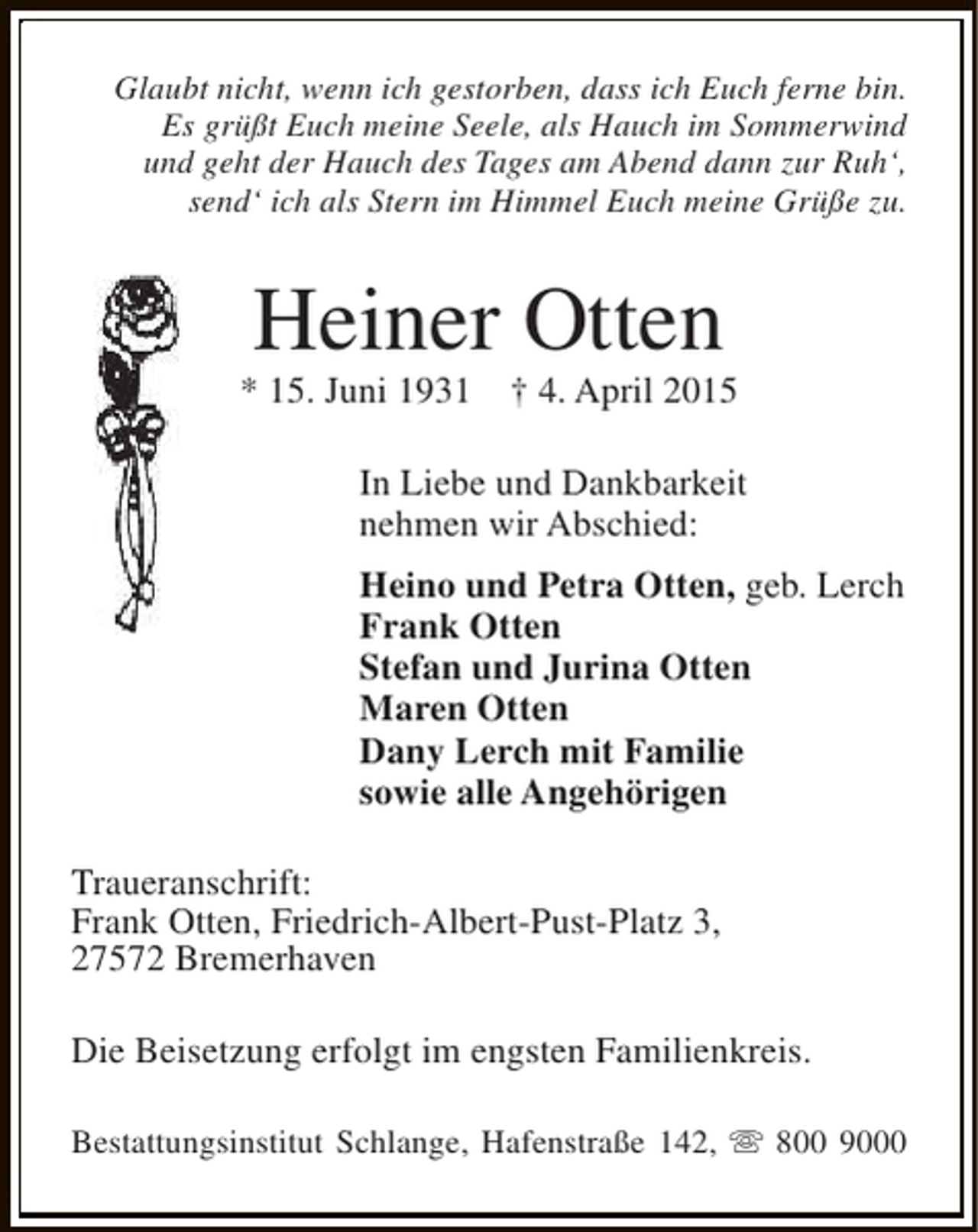 <p>Glaubt nicht, wenn ich gestorben, dass ich Euch ferne bin.<br />Es grüßt Euch meine Seele, als Hauch im Sommerwind<br />und geht der Hauch des Tages am Abend dann zur Ruh‘,<br />send‘ ich als Stern im Himmel Euch meine Grüße zu.</p><p>Heiner Otten</p><p>* 15. Juni 1931</p><p>† 4. April 2015</p><p>In Liebe und Dankbarkeit<br />nehmen wir Abschied:<br />Heino und Petra Otten, geb. Lerch<br />Frank Otten<br />Stefan und Jurina Otten<br />Maren Otten<br />Dany Lerch mit Familie<br />sowie alle Angehörigen<br />Traueranschrift:<br />Frank Otten, Friedrich-Albert-Pust-Platz 3,<br />27572 Bremerhaven<br />Die Beisetzung erfolgt im engsten Familienkreis.<br />Bestattungsinstitut Schlange, Hafenstraße 142, s 800 9000</p>