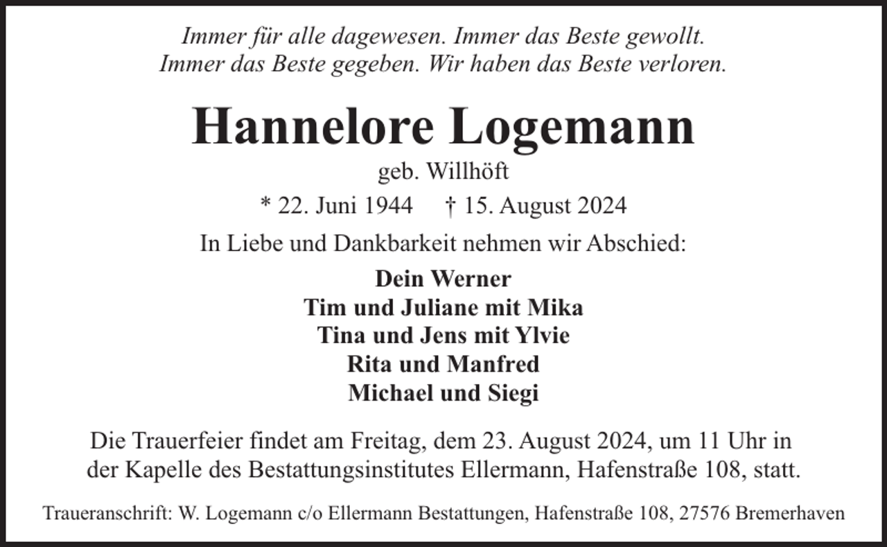 <p>Immer für alle dagewesen. Immer das Beste gewollt.<br />Immer das Beste gegeben. Wir haben das Beste verloren.</p><p>Hannelore Logemann<br />geb. Willhöft<br />* 22. Juni 1944 † 15. August 2024</p><p>In Liebe und Dankbarkeit nehmen wir Abschied:<br />Dein Werner<br />Tim und Juliane mit Mika<br />Tina und Jens mit Ylvie<br />Rita und Manfred<br />Michael und Siegi<br />Die Trauerfeier findet am Freitag, dem 23. August 2024, um 11 Uhr in<br />der Kapelle des Bestattungsinstitutes Ellermann, Hafenstraße 108, statt.<br />Traueranschrift: W. Logemann c/o Ellermann Bestattungen, Hafenstraße 108, 27576 Bremerhaven</p>