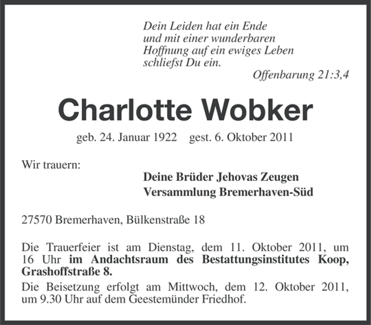 <p>Dein Leiden hat ein Ende<br />und mit einer wunderbaren<br />Hoffnung auf ein ewiges Leben<br />schliefst Du ein.<br />Offenbarung 21:3,4</p><p>Charlotte Wobker<br />geb. 24. Januar 1922 gest. 6. Oktober 2011<br />Wir trauern:<br />Deine Brüder Jehovas Zeugen<br />Versammlung Bremerhaven-Süd<br />27570 Bremerhaven, Bülkenstraße 18<br />Die Trauerfeier ist am Dienstag, dem 11. Oktober 2011, um<br />16 Uhr im Andachtsraum des Bestattungsinstitutes Koop,<br />Grashoffstraße 8.<br />Die Beisetzung erfolgt am Mittwoch, dem 12. Oktober 2011,<br />um 9.30 Uhr auf dem Geestemünder Friedhof.</p>