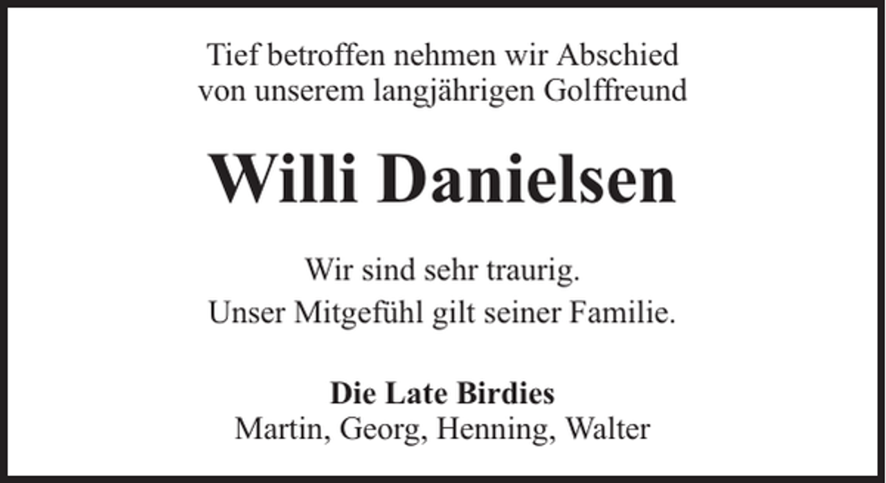 <p>Tief betroffen nehmen wir Abschied<br />von unserem langjährigen Golffreund</p><p>Willi Danielsen<br />Wir sind sehr traurig.<br />Unser Mitgefühl gilt seiner Familie.<br />Die Late Birdies<br />Martin, Georg, Henning, Walter</p>