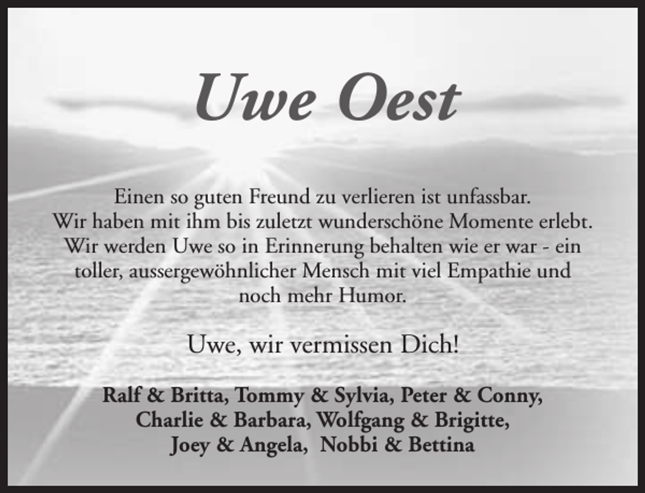 <p>Uwe Oest<br />Einen so guten Freund zu verlieren ist unfassbar.<br />Wir haben mit ihm bis zuletzt wunderschöne Momente erlebt.<br />Wir werden Uwe so in Erinnerung behalten wie er war - ein<br />toller, aussergewöhnlicher Mensch mit viel Empathie und<br />noch mehr Humor.</p><p>Uwe, wir vermissen Dich!<br />Ralf &amp; Britta, Tommy &amp; Sylvia, Peter &amp; Conny,<br />Charlie &amp; Barbara, Wolfgang &amp; Brigitte,<br />Joey &amp; Angela, Nobbi &amp; Bettina</p>
