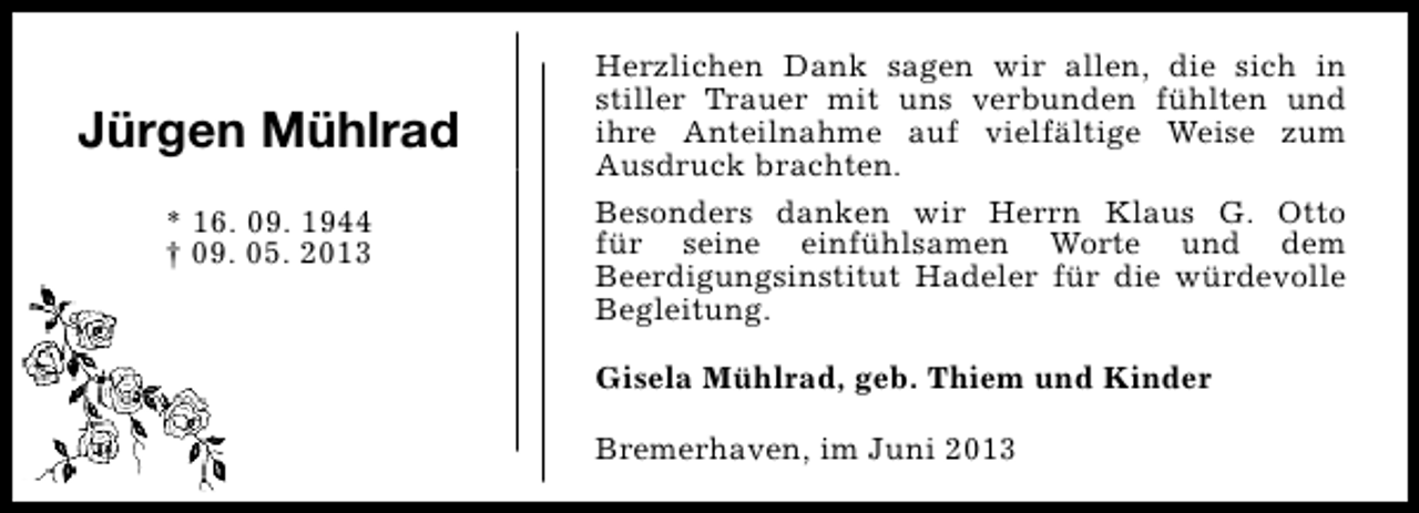 <p>Jürgen Mühlrad<br />* 16. 09. 1944<br />† 09. 05. 2013</p><p>Herzlichen Dank sagen wir allen, die sich in<br />stiller Trauer mit uns verbunden fühlten und<br />ihre Anteilnahme auf vielfältige Weise zum<br />Ausdruck brachten.<br />Besonders danken wir Herrn Klaus G. Otto<br />für seine einfühlsamen Worte und dem<br />Beerdigungsinstitut Hadeler für die würdevolle<br />Begleitung.<br />Gisela Mühlrad, geb. Thiem und Kinder<br />Bremerhaven, im Juni 2013</p>
