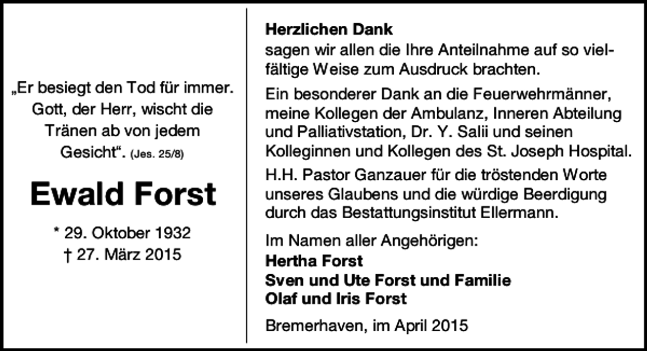 <p>„Er besiegt den Tod für immer.<br />Gott, der Herr, wischt die<br />Tränen ab von jedem<br />Gesicht“. (Jes. 25/8)</p><p>Ewald Forst<br />* 29. Oktober 1932<br />† 27. März 2015</p><p>Herzlichen Dank<br />sagen wir allen die Ihre Anteilnahme auf so vielfältige Weise zum Ausdruck brachten.<br />Ein besonderer Dank an die Feuerwehrmänner,<br />meine Kollegen der Ambulanz, Inneren Abteilung<br />und Palliativstation, Dr. Y. Salii und seinen<br />Kolleginnen und Kollegen des St. Joseph Hospital.<br />H.H. Pastor Ganzauer für die tröstenden Worte<br />unseres Glaubens und die würdige Beerdigung<br />durch das Bestattungsinstitut Ellermann.<br />Im Namen aller Angehörigen:<br />Hertha Forst<br />Sven und Ute Forst und Familie<br />Olaf und Iris Forst<br />Bremerhaven, im April 2015</p>