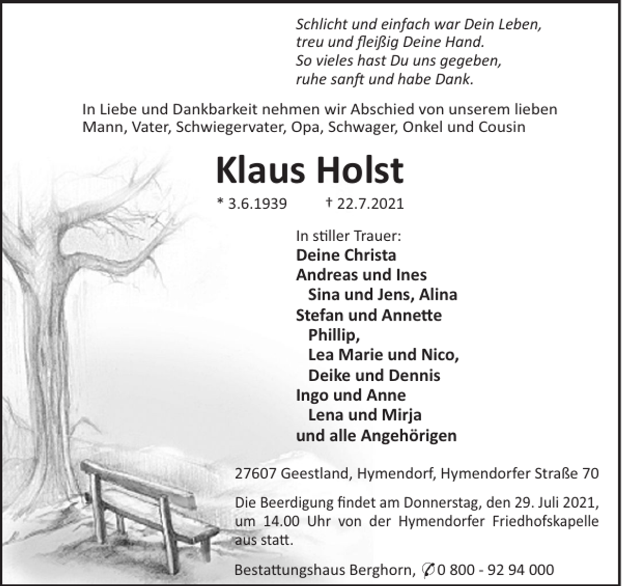 <p>Schlicht und einfach war Dein Leben,<br />treu und ﬂeißig Deine Hand.<br />So vieles hast Du uns gegeben,<br />ruhe san und habe Dank.<br />In Liebe und Dankbarkeit nehmen wir Abschied von unserem lieben<br />Mann, Vater, Schwiegervater, Opa, Schwager, Onkel und Cousin</p><p>Klaus Holst<br />* 3.6.1939</p><p>† 22.7.2021<br />In s"ller Trauer:</p><p>Deine Christa<br />Andreas und Ines<br />Sina und Jens, Alina<br />Stefan und Anne!e<br />Phillip,<br />Lea Marie und Nico,<br />Deike und Dennis<br />Ingo und Anne<br />Lena und Mirja<br />und alle Angehörigen<br />27607 Geestland, Hymendorf, Hymendorfer Straße 70<br />Die Beerdigung ﬁndet am Donnerstag, den 29. Juli 2021,<br />um 14.00 Uhr von der Hymendorfer Friedhofskapelle<br />aus sta#.<br />Besta#ungshaus Berghorn, * 0 800 - 92 94 000</p>