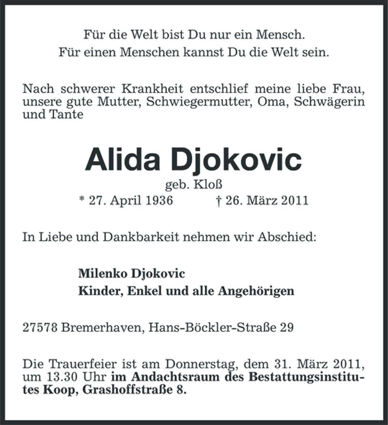 <p>Für die Welt bist Du nur ein Mensch. Für einen Menschen kannst Du die Welt sein. Nach schwerer Krankheit entschlief meine liebe Frau, unsere gute Mutter, Schwiegermutter, Oma, Schwägerin und Tante</p><p>Alida Djokovic<br />geb. Kloß * 27. April 1936 † 26. März 2011 In Liebe und Dankbarkeit nehmen wir Abschied: Milenko Djokovic Kinder, Enkel und alle Angehörigen 27578 Bremerhaven, Hans-Böckler-Straße 29 Die Trauerfeier ist am Donnerstag, dem 31. März 2011, um 13.30 Uhr im Andachtsraum des Bestattungsinstitutes Koop, Grashoffstraße 8.</p>