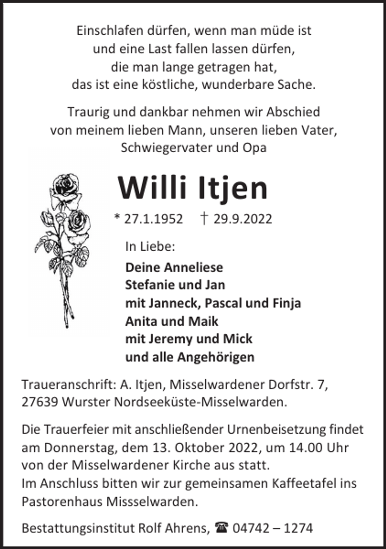 <p>Einschlafen dürfen, wenn man müde ist<br />und eine Last fallen lassen dürfen,<br />die man lange getragen hat,<br />das ist eine köstliche, wunderbare Sache.<br />Traurig und dankbar nehmen wir Abschied<br />von meinem lieben Mann, unseren lieben Vater,<br />Schwiegervater und Opa</p><p>Willi Itjen</p><p>* 27.1.1952</p><p>† 29.9.2022</p><p>In Liebe:<br />Deine Anneliese<br />Stefanie und Jan<br />mit Janneck, Pascal und Finja<br />Anita und Maik<br />mit Jeremy und Mick<br />und alle Angehörigen<br />Traueranschrift: A. Itjen, Misselwardener Dorfstr. 7,<br />27639 Wurster Nordseeküste-Misselwarden.<br />Die Trauerfeier mit anschließender Urnenbeisetzung findet<br />am Donnerstag, dem 13. Oktober 2022, um 14.00 Uhr<br />von der Misselwardener Kirche aus statt.<br />Im Anschluss bitten wir zur gemeinsamen Kaffeetafel ins<br />Pastorenhaus Missselwarden.<br />Bestattungsinstitut Rolf Ahrens,  04742 – 1274</p>